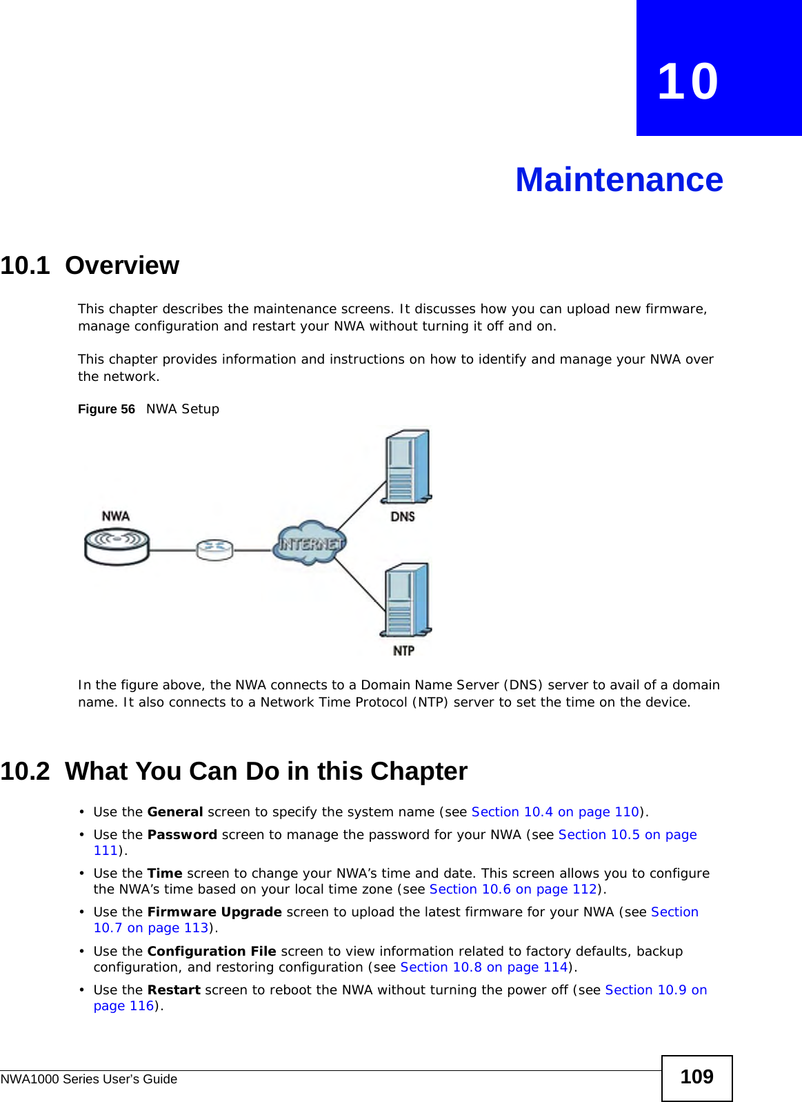 NWA1000 Series User’s Guide 109CHAPTER   10Maintenance10.1  OverviewThis chapter describes the maintenance screens. It discusses how you can upload new firmware, manage configuration and restart your NWA without turning it off and on. This chapter provides information and instructions on how to identify and manage your NWA over the network. Figure 56   NWA Setup In the figure above, the NWA connects to a Domain Name Server (DNS) server to avail of a domain name. It also connects to a Network Time Protocol (NTP) server to set the time on the device.10.2  What You Can Do in this Chapter•Use the General screen to specify the system name (see Section 10.4 on page 110).•Use the Password screen to manage the password for your NWA (see Section 10.5 on page 111).•Use the Time screen to change your NWA’s time and date. This screen allows you to configure the NWA’s time based on your local time zone (see Section 10.6 on page 112).•Use the Firmware Upgrade screen to upload the latest firmware for your NWA (see Section 10.7 on page 113).•Use the Configuration File screen to view information related to factory defaults, backup configuration, and restoring configuration (see Section 10.8 on page 114).•Use the Restart screen to reboot the NWA without turning the power off (see Section 10.9 on page 116). 