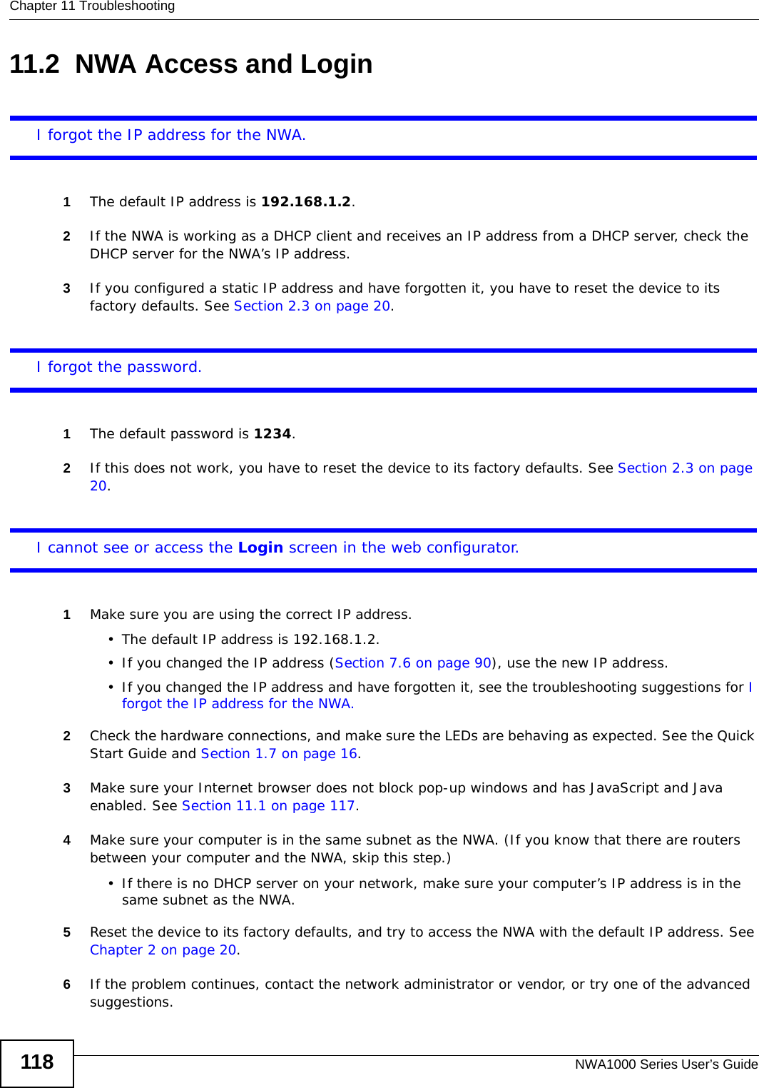 Chapter 11 TroubleshootingNWA1000 Series User’s Guide11811.2  NWA Access and LoginI forgot the IP address for the NWA.1The default IP address is 192.168.1.2.2If the NWA is working as a DHCP client and receives an IP address from a DHCP server, check the DHCP server for the NWA’s IP address.3If you configured a static IP address and have forgotten it, you have to reset the device to its factory defaults. See Section 2.3 on page 20.I forgot the password.1The default password is 1234.2If this does not work, you have to reset the device to its factory defaults. See Section 2.3 on page 20.I cannot see or access the Login screen in the web configurator.1Make sure you are using the correct IP address.• The default IP address is 192.168.1.2.• If you changed the IP address (Section 7.6 on page 90), use the new IP address.• If you changed the IP address and have forgotten it, see the troubleshooting suggestions for I forgot the IP address for the NWA.2Check the hardware connections, and make sure the LEDs are behaving as expected. See the Quick Start Guide and Section 1.7 on page 16.3Make sure your Internet browser does not block pop-up windows and has JavaScript and Java enabled. See Section 11.1 on page 117.4Make sure your computer is in the same subnet as the NWA. (If you know that there are routers between your computer and the NWA, skip this step.) • If there is no DHCP server on your network, make sure your computer’s IP address is in the same subnet as the NWA.5Reset the device to its factory defaults, and try to access the NWA with the default IP address. See Chapter 2 on page 20. 6If the problem continues, contact the network administrator or vendor, or try one of the advanced suggestions.