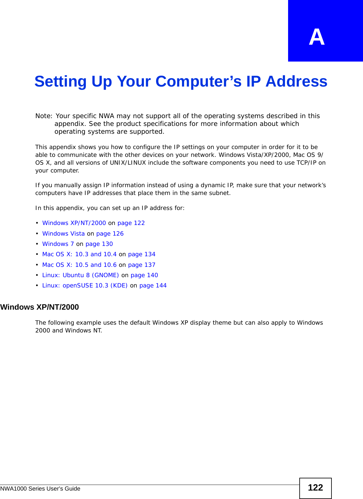 NWA1000 Series User’s Guide 122APPENDIX   ASetting Up Your Computer’s IP AddressNote: Your specific NWA may not support all of the operating systems described in this appendix. See the product specifications for more information about which operating systems are supported.This appendix shows you how to configure the IP settings on your computer in order for it to be able to communicate with the other devices on your network. Windows Vista/XP/2000, Mac OS 9/OS X, and all versions of UNIX/LINUX include the software components you need to use TCP/IP on your computer. If you manually assign IP information instead of using a dynamic IP, make sure that your network’s computers have IP addresses that place them in the same subnet.In this appendix, you can set up an IP address for:•Windows XP/NT/2000 on page 122•Windows Vista on page 126•Windows 7 on page 130•Mac OS X: 10.3 and 10.4 on page 134•Mac OS X: 10.5 and 10.6 on page 137•Linux: Ubuntu 8 (GNOME) on page 140•Linux: openSUSE 10.3 (KDE) on page 144Windows XP/NT/2000The following example uses the default Windows XP display theme but can also apply to Windows 2000 and Windows NT.