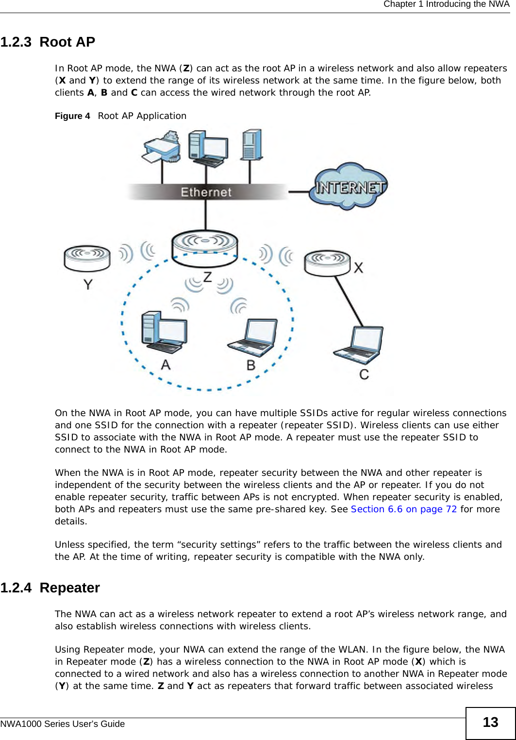  Chapter 1 Introducing the NWANWA1000 Series User’s Guide 131.2.3  Root APIn Root AP mode, the NWA (Z) can act as the root AP in a wireless network and also allow repeaters (X and Y) to extend the range of its wireless network at the same time. In the figure below, both clients A, B and C can access the wired network through the root AP.Figure 4   Root AP Application On the NWA in Root AP mode, you can have multiple SSIDs active for regular wireless connections and one SSID for the connection with a repeater (repeater SSID). Wireless clients can use either SSID to associate with the NWA in Root AP mode. A repeater must use the repeater SSID to connect to the NWA in Root AP mode.When the NWA is in Root AP mode, repeater security between the NWA and other repeater is independent of the security between the wireless clients and the AP or repeater. If you do not enable repeater security, traffic between APs is not encrypted. When repeater security is enabled, both APs and repeaters must use the same pre-shared key. See Section 6.6 on page 72 for more details.Unless specified, the term “security settings” refers to the traffic between the wireless clients and the AP. At the time of writing, repeater security is compatible with the NWA only. 1.2.4  RepeaterThe NWA can act as a wireless network repeater to extend a root AP’s wireless network range, and also establish wireless connections with wireless clients. Using Repeater mode, your NWA can extend the range of the WLAN. In the figure below, the NWA in Repeater mode (Z) has a wireless connection to the NWA in Root AP mode (X) which is connected to a wired network and also has a wireless connection to another NWA in Repeater mode (Y) at the same time. Z and Y act as repeaters that forward traffic between associated wireless 