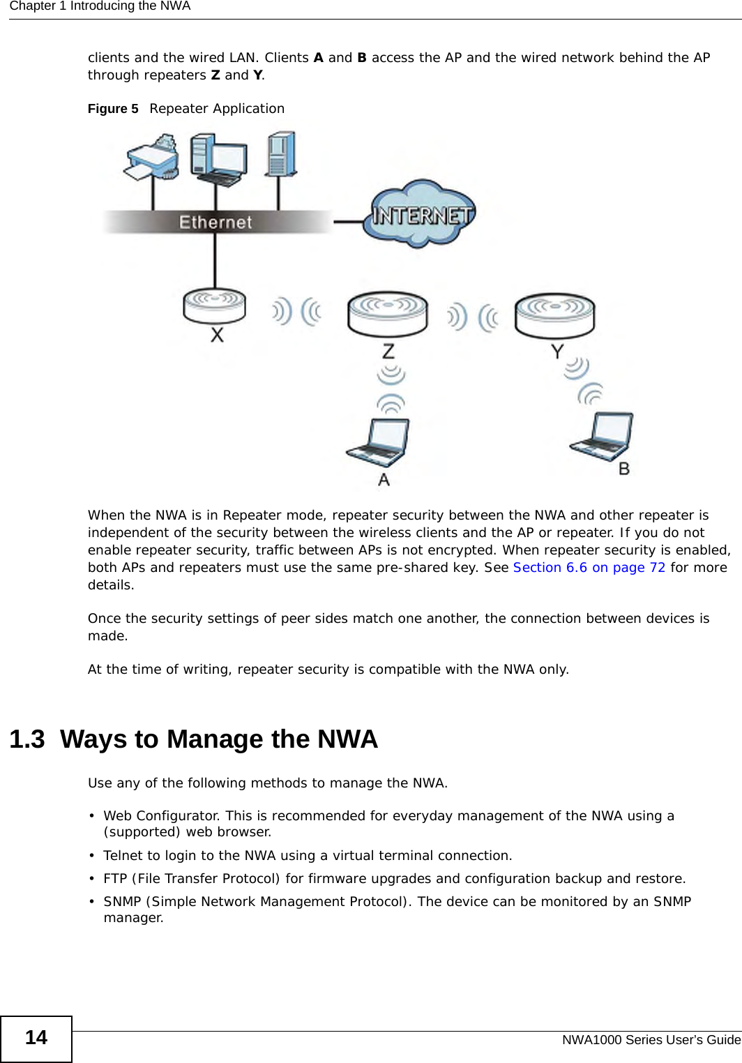Chapter 1 Introducing the NWANWA1000 Series User’s Guide14clients and the wired LAN. Clients A and B access the AP and the wired network behind the AP through repeaters Z and Y.Figure 5   Repeater ApplicationWhen the NWA is in Repeater mode, repeater security between the NWA and other repeater is independent of the security between the wireless clients and the AP or repeater. If you do not enable repeater security, traffic between APs is not encrypted. When repeater security is enabled, both APs and repeaters must use the same pre-shared key. See Section 6.6 on page 72 for more details. Once the security settings of peer sides match one another, the connection between devices is made.At the time of writing, repeater security is compatible with the NWA only. 1.3  Ways to Manage the NWAUse any of the following methods to manage the NWA.• Web Configurator. This is recommended for everyday management of the NWA using a (supported) web browser.• Telnet to login to the NWA using a virtual terminal connection.• FTP (File Transfer Protocol) for firmware upgrades and configuration backup and restore.• SNMP (Simple Network Management Protocol). The device can be monitored by an SNMP manager.