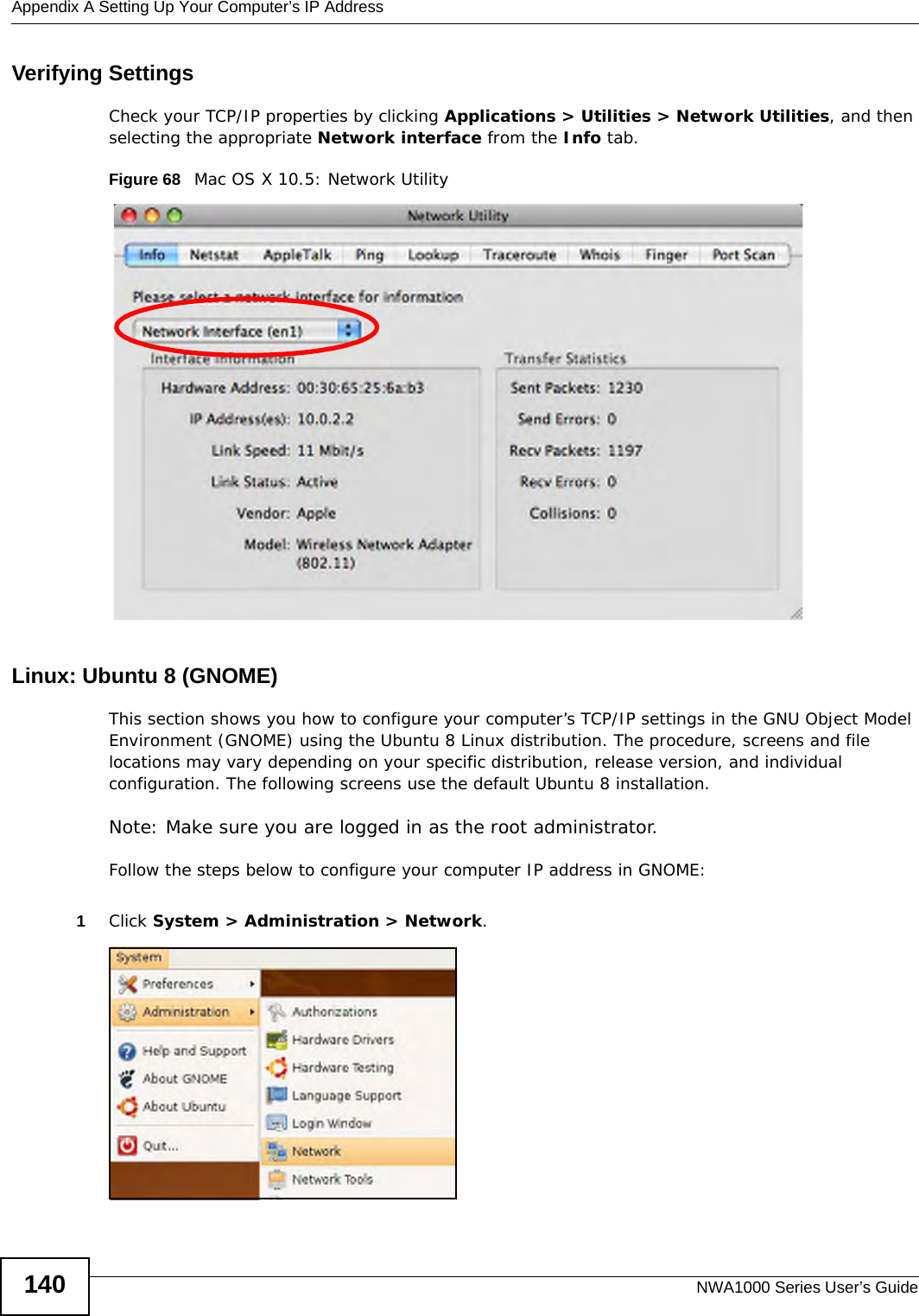Appendix A Setting Up Your Computer’s IP AddressNWA1000 Series User’s Guide140Verifying SettingsCheck your TCP/IP properties by clicking Applications &gt; Utilities &gt; Network Utilities, and then selecting the appropriate Network interface from the Info tab.Figure 68   Mac OS X 10.5: Network UtilityLinux: Ubuntu 8 (GNOME)This section shows you how to configure your computer’s TCP/IP settings in the GNU Object Model Environment (GNOME) using the Ubuntu 8 Linux distribution. The procedure, screens and file locations may vary depending on your specific distribution, release version, and individual configuration. The following screens use the default Ubuntu 8 installation.Note: Make sure you are logged in as the root administrator. Follow the steps below to configure your computer IP address in GNOME: 1Click System &gt; Administration &gt; Network.