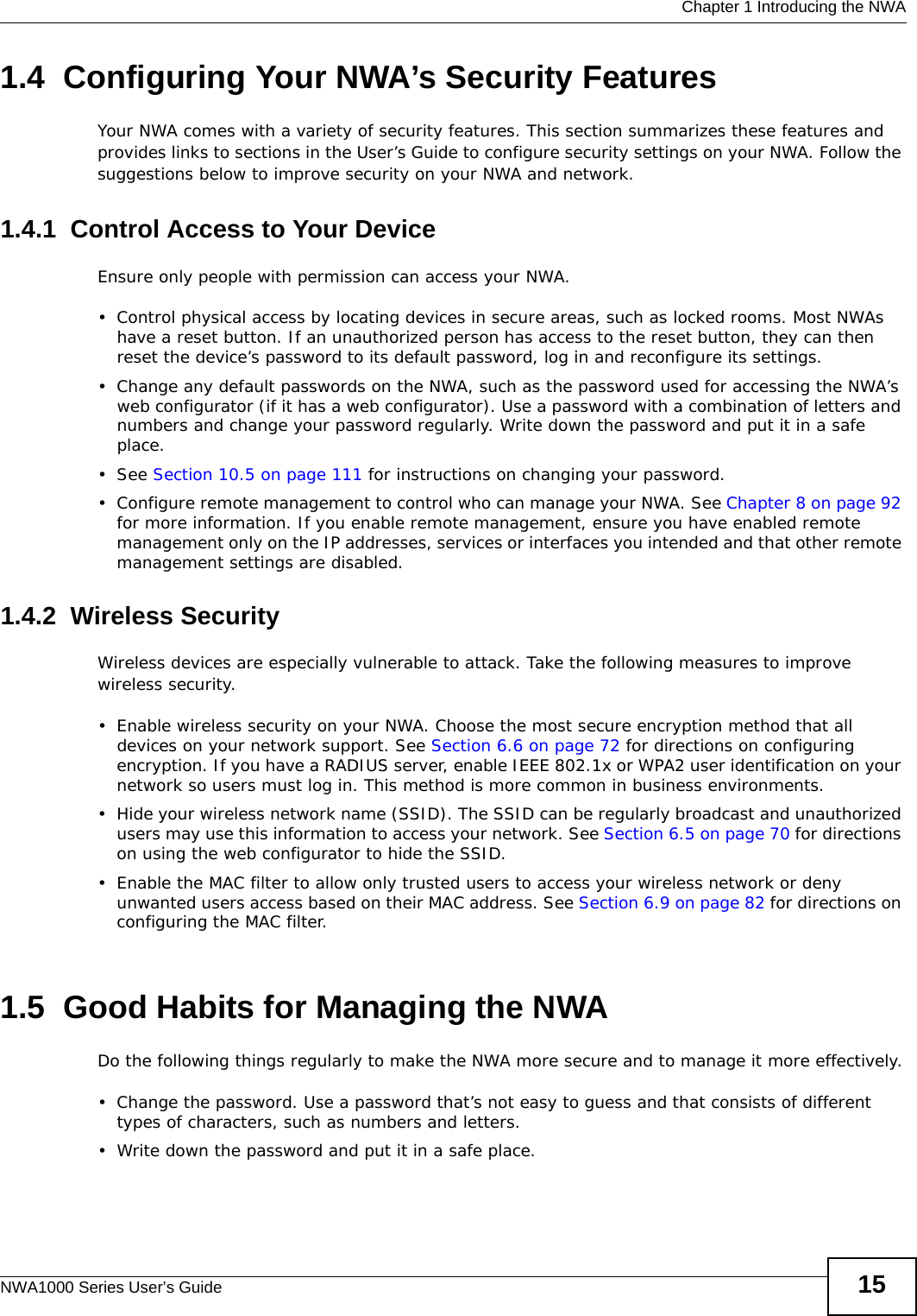  Chapter 1 Introducing the NWANWA1000 Series User’s Guide 151.4  Configuring Your NWA’s Security FeaturesYour NWA comes with a variety of security features. This section summarizes these features and provides links to sections in the User’s Guide to configure security settings on your NWA. Follow the suggestions below to improve security on your NWA and network. 1.4.1  Control Access to Your DeviceEnsure only people with permission can access your NWA.• Control physical access by locating devices in secure areas, such as locked rooms. Most NWAs have a reset button. If an unauthorized person has access to the reset button, they can then reset the device’s password to its default password, log in and reconfigure its settings.• Change any default passwords on the NWA, such as the password used for accessing the NWA’s web configurator (if it has a web configurator). Use a password with a combination of letters and numbers and change your password regularly. Write down the password and put it in a safe place.•See Section 10.5 on page 111 for instructions on changing your password.• Configure remote management to control who can manage your NWA. See Chapter 8 on page 92 for more information. If you enable remote management, ensure you have enabled remote management only on the IP addresses, services or interfaces you intended and that other remote management settings are disabled.1.4.2  Wireless Security Wireless devices are especially vulnerable to attack. Take the following measures to improve wireless security.• Enable wireless security on your NWA. Choose the most secure encryption method that all devices on your network support. See Section 6.6 on page 72 for directions on configuring encryption. If you have a RADIUS server, enable IEEE 802.1x or WPA2 user identification on your network so users must log in. This method is more common in business environments.   • Hide your wireless network name (SSID). The SSID can be regularly broadcast and unauthorized users may use this information to access your network. See Section 6.5 on page 70 for directions on using the web configurator to hide the SSID. • Enable the MAC filter to allow only trusted users to access your wireless network or deny unwanted users access based on their MAC address. See Section 6.9 on page 82 for directions on configuring the MAC filter. 1.5  Good Habits for Managing the NWADo the following things regularly to make the NWA more secure and to manage it more effectively.• Change the password. Use a password that’s not easy to guess and that consists of different types of characters, such as numbers and letters.• Write down the password and put it in a safe place.