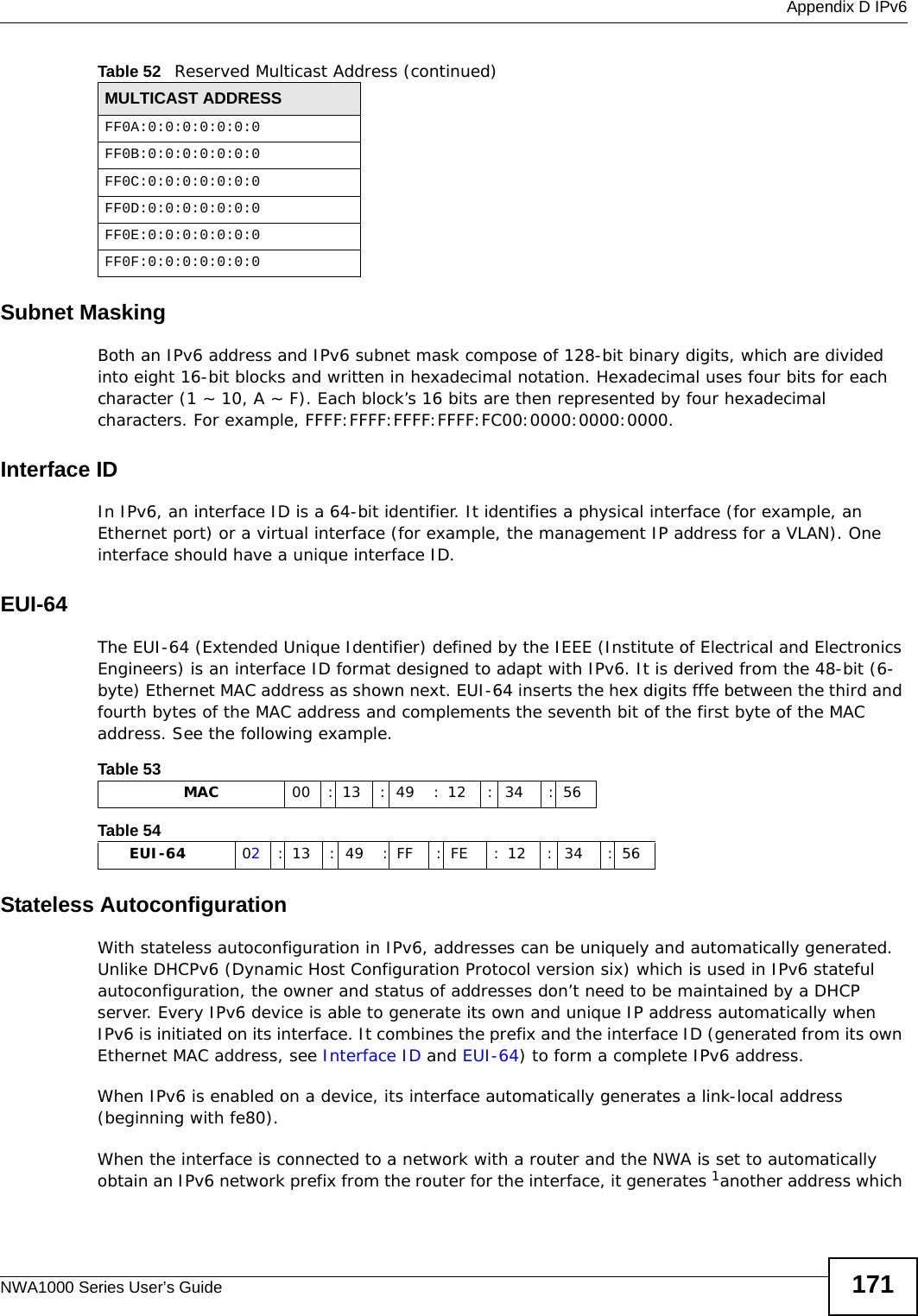  Appendix D IPv6NWA1000 Series User’s Guide 171Subnet MaskingBoth an IPv6 address and IPv6 subnet mask compose of 128-bit binary digits, which are divided into eight 16-bit blocks and written in hexadecimal notation. Hexadecimal uses four bits for each character (1 ~ 10, A ~ F). Each block’s 16 bits are then represented by four hexadecimal characters. For example, FFFF:FFFF:FFFF:FFFF:FC00:0000:0000:0000.Interface IDIn IPv6, an interface ID is a 64-bit identifier. It identifies a physical interface (for example, an Ethernet port) or a virtual interface (for example, the management IP address for a VLAN). One interface should have a unique interface ID.EUI-64The EUI-64 (Extended Unique Identifier) defined by the IEEE (Institute of Electrical and Electronics Engineers) is an interface ID format designed to adapt with IPv6. It is derived from the 48-bit (6-byte) Ethernet MAC address as shown next. EUI-64 inserts the hex digits fffe between the third and fourth bytes of the MAC address and complements the seventh bit of the first byte of the MAC address. See the following example. Stateless AutoconfigurationWith stateless autoconfiguration in IPv6, addresses can be uniquely and automatically generated. Unlike DHCPv6 (Dynamic Host Configuration Protocol version six) which is used in IPv6 stateful autoconfiguration, the owner and status of addresses don’t need to be maintained by a DHCP server. Every IPv6 device is able to generate its own and unique IP address automatically when IPv6 is initiated on its interface. It combines the prefix and the interface ID (generated from its own Ethernet MAC address, see Interface ID and EUI-64) to form a complete IPv6 address.When IPv6 is enabled on a device, its interface automatically generates a link-local address (beginning with fe80).When the interface is connected to a network with a router and the NWA is set to automatically obtain an IPv6 network prefix from the router for the interface, it generates 1another address which FF0A:0:0:0:0:0:0:0FF0B:0:0:0:0:0:0:0FF0C:0:0:0:0:0:0:0FF0D:0:0:0:0:0:0:0FF0E:0:0:0:0:0:0:0FF0F:0:0:0:0:0:0:0Table 52   Reserved Multicast Address (continued)MULTICAST ADDRESSTable 53                   MAC 00 : 13 : 49 : 12 : 34 : 56Table 54        EUI-64 02: 13 : 49 : FF : FE : 12 : 34 : 56