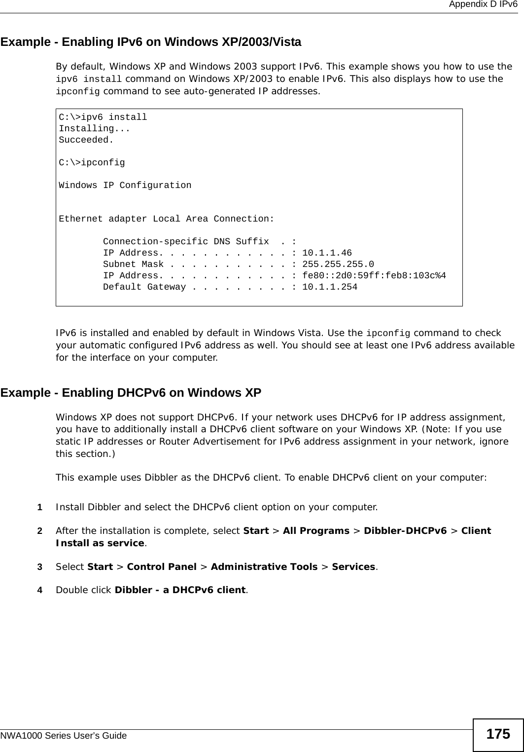  Appendix D IPv6NWA1000 Series User’s Guide 175Example - Enabling IPv6 on Windows XP/2003/VistaBy default, Windows XP and Windows 2003 support IPv6. This example shows you how to use the ipv6 install command on Windows XP/2003 to enable IPv6. This also displays how to use the ipconfig command to see auto-generated IP addresses.IPv6 is installed and enabled by default in Windows Vista. Use the ipconfig command to check your automatic configured IPv6 address as well. You should see at least one IPv6 address available for the interface on your computer.Example - Enabling DHCPv6 on Windows XPWindows XP does not support DHCPv6. If your network uses DHCPv6 for IP address assignment, you have to additionally install a DHCPv6 client software on your Windows XP. (Note: If you use static IP addresses or Router Advertisement for IPv6 address assignment in your network, ignore this section.)This example uses Dibbler as the DHCPv6 client. To enable DHCPv6 client on your computer:1Install Dibbler and select the DHCPv6 client option on your computer.2After the installation is complete, select Start &gt; All Programs &gt; Dibbler-DHCPv6 &gt; Client Install as service.3Select Start &gt; Control Panel &gt; Administrative Tools &gt; Services.4Double click Dibbler - a DHCPv6 client.C:\&gt;ipv6 installInstalling...Succeeded.C:\&gt;ipconfigWindows IP ConfigurationEthernet adapter Local Area Connection:        Connection-specific DNS Suffix  . :         IP Address. . . . . . . . . . . . : 10.1.1.46        Subnet Mask . . . . . . . . . . . : 255.255.255.0        IP Address. . . . . . . . . . . . : fe80::2d0:59ff:feb8:103c%4        Default Gateway . . . . . . . . . : 10.1.1.254