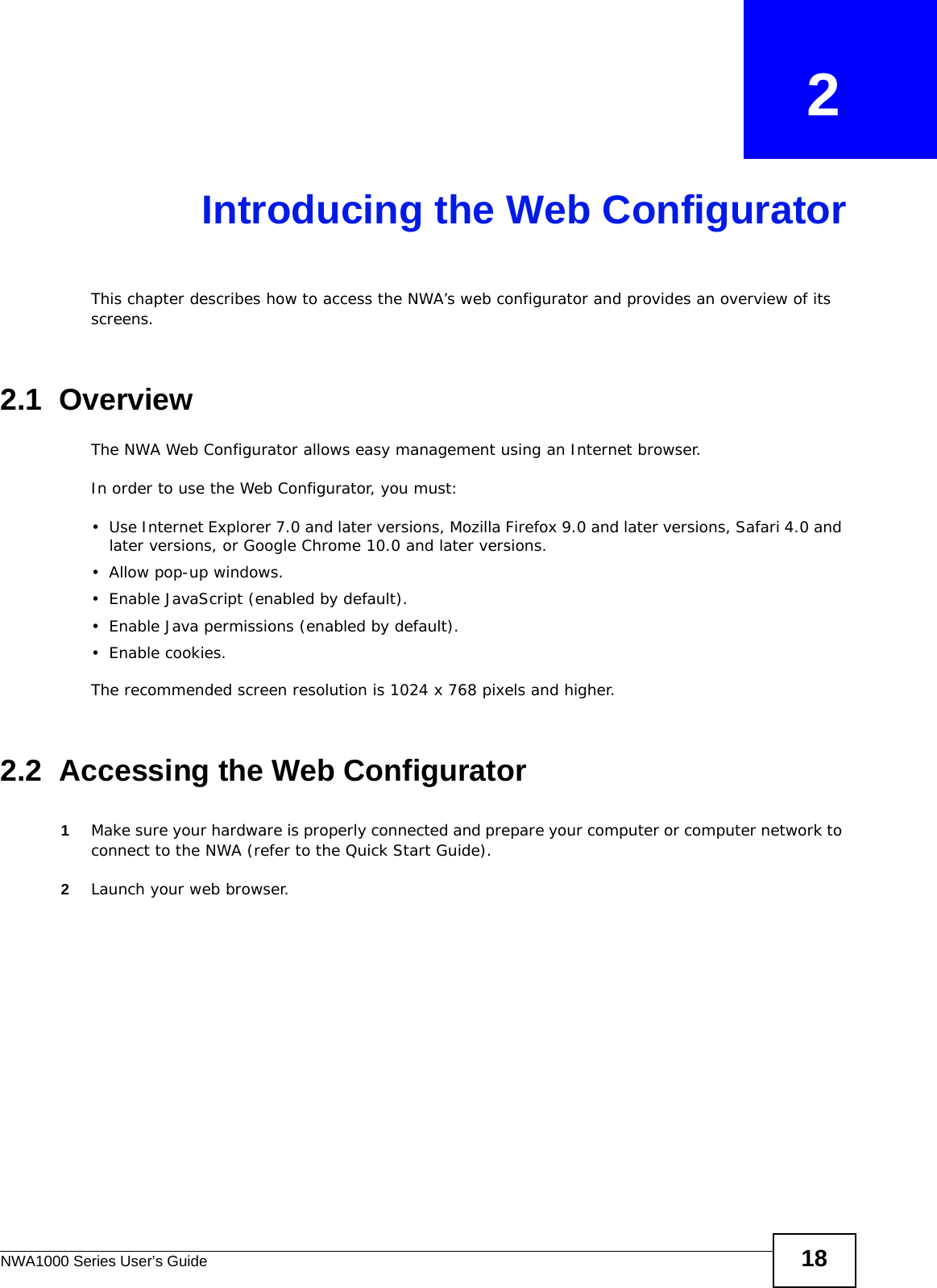 NWA1000 Series User’s Guide 18CHAPTER   2Introducing the Web ConfiguratorThis chapter describes how to access the NWA’s web configurator and provides an overview of its screens. 2.1  OverviewThe NWA Web Configurator allows easy management using an Internet browser. In order to use the Web Configurator, you must:• Use Internet Explorer 7.0 and later versions, Mozilla Firefox 9.0 and later versions, Safari 4.0 and later versions, or Google Chrome 10.0 and later versions.• Allow pop-up windows.• Enable JavaScript (enabled by default).• Enable Java permissions (enabled by default).• Enable cookies.The recommended screen resolution is 1024 x 768 pixels and higher.2.2  Accessing the Web Configurator1Make sure your hardware is properly connected and prepare your computer or computer network to connect to the NWA (refer to the Quick Start Guide).2Launch your web browser.