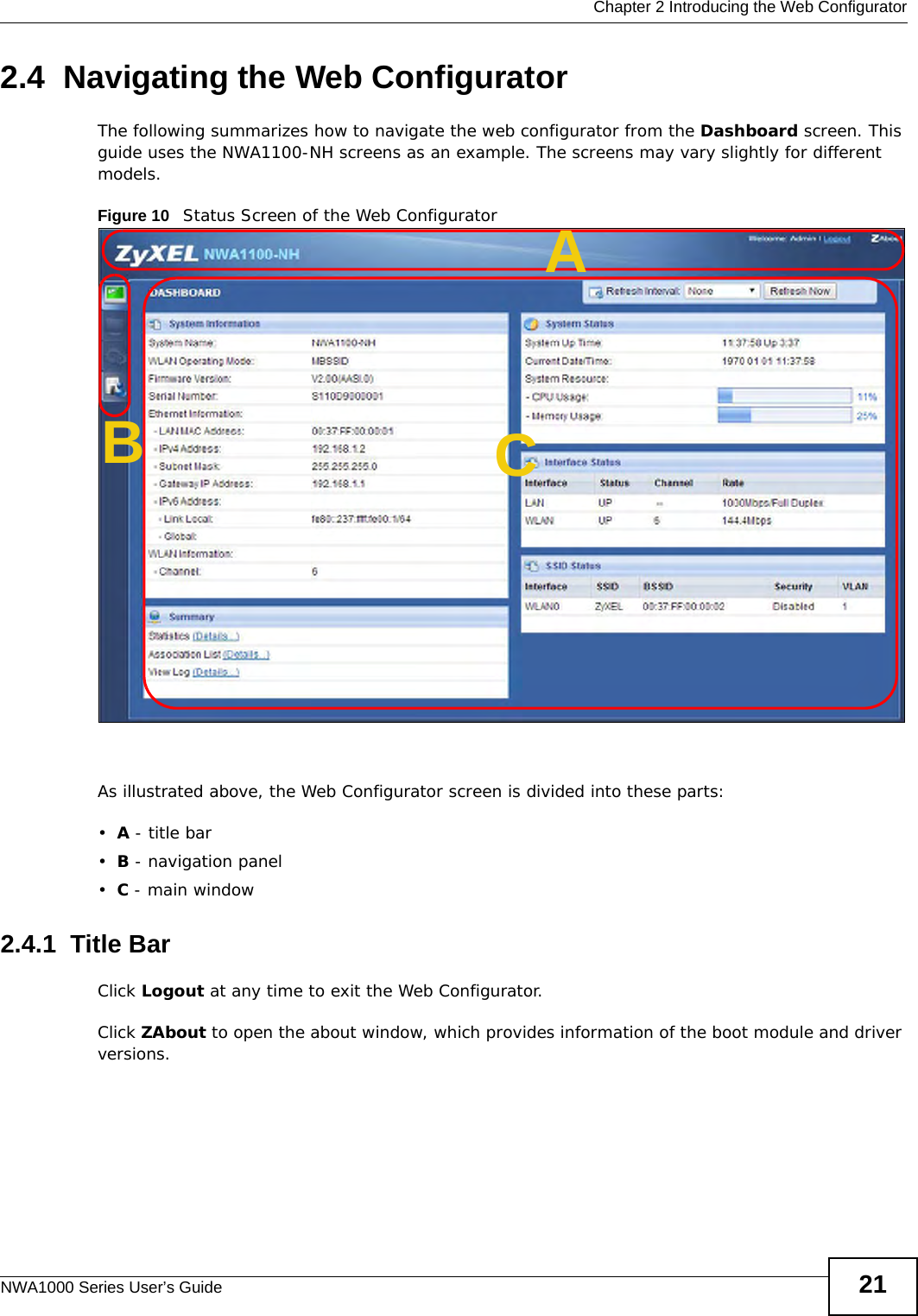  Chapter 2 Introducing the Web ConfiguratorNWA1000 Series User’s Guide 212.4  Navigating the Web ConfiguratorThe following summarizes how to navigate the web configurator from the Dashboard screen. This guide uses the NWA1100-NH screens as an example. The screens may vary slightly for different models.Figure 10   Status Screen of the Web ConfiguratorAs illustrated above, the Web Configurator screen is divided into these parts:•A - title bar•B - navigation panel•C - main window2.4.1  Title BarClick Logout at any time to exit the Web Configurator.Click ZAbout to open the about window, which provides information of the boot module and driver versions.ABC