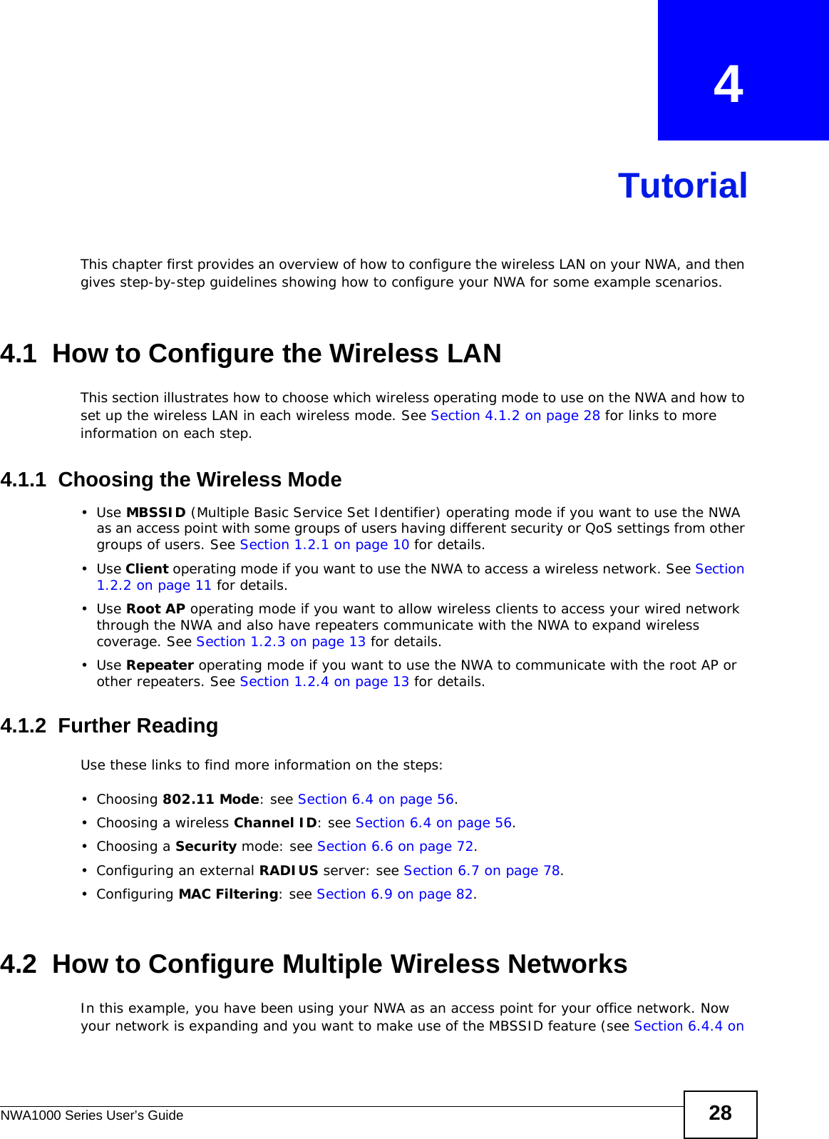 NWA1000 Series User’s Guide 28CHAPTER   4TutorialThis chapter first provides an overview of how to configure the wireless LAN on your NWA, and then gives step-by-step guidelines showing how to configure your NWA for some example scenarios. 4.1  How to Configure the Wireless LANThis section illustrates how to choose which wireless operating mode to use on the NWA and how to set up the wireless LAN in each wireless mode. See Section 4.1.2 on page 28 for links to more information on each step.4.1.1  Choosing the Wireless Mode•Use MBSSID (Multiple Basic Service Set Identifier) operating mode if you want to use the NWA as an access point with some groups of users having different security or QoS settings from other groups of users. See Section 1.2.1 on page 10 for details.•Use Client operating mode if you want to use the NWA to access a wireless network. See Section 1.2.2 on page 11 for details.•Use Root AP operating mode if you want to allow wireless clients to access your wired network through the NWA and also have repeaters communicate with the NWA to expand wireless coverage. See Section 1.2.3 on page 13 for details.•Use Repeater operating mode if you want to use the NWA to communicate with the root AP or other repeaters. See Section 1.2.4 on page 13 for details.4.1.2  Further ReadingUse these links to find more information on the steps:• Choosing 802.11 Mode: see Section 6.4 on page 56.• Choosing a wireless Channel ID: see Section 6.4 on page 56.• Choosing a Security mode: see Section 6.6 on page 72.• Configuring an external RADIUS server: see Section 6.7 on page 78.•Configuring MAC Filtering: see Section 6.9 on page 82.4.2  How to Configure Multiple Wireless NetworksIn this example, you have been using your NWA as an access point for your office network. Now your network is expanding and you want to make use of the MBSSID feature (see Section 6.4.4 on 