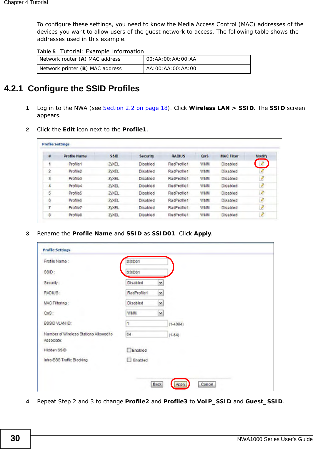 Chapter 4 TutorialNWA1000 Series User’s Guide30To configure these settings, you need to know the Media Access Control (MAC) addresses of the devices you want to allow users of the guest network to access. The following table shows the addresses used in this example. 4.2.1  Configure the SSID Profiles1Log in to the NWA (see Section 2.2 on page 18). Click Wireless LAN &gt; SSID. The SSID screen appears.2Click the Edit icon next to the Profile1.  3Rename the Profile Name and SSID as SSID01. Click Apply. 4Repeat Step 2 and 3 to change Profile2 and Profile3 to VoIP_SSID and Guest_SSID. Table 5   Tutorial: Example InformationNetwork router (A) MAC address 00:AA:00:AA:00:AANetwork printer (B) MAC address AA:00:AA:00:AA:00