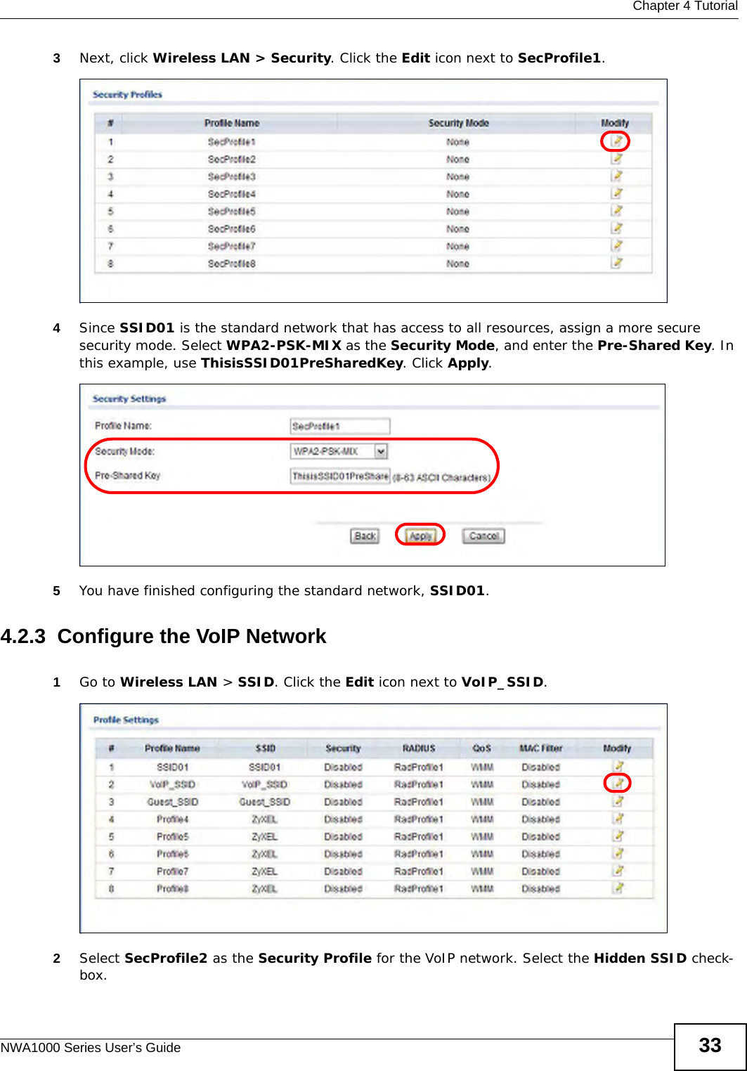  Chapter 4 TutorialNWA1000 Series User’s Guide 333Next, click Wireless LAN &gt; Security. Click the Edit icon next to SecProfile1. 4Since SSID01 is the standard network that has access to all resources, assign a more secure security mode. Select WPA2-PSK-MIX as the Security Mode, and enter the Pre-Shared Key. In this example, use ThisisSSID01PreSharedKey. Click Apply. 5You have finished configuring the standard network, SSID01. 4.2.3  Configure the VoIP Network1Go to Wireless LAN &gt; SSID. Click the Edit icon next to VoIP_SSID. 2Select SecProfile2 as the Security Profile for the VoIP network. Select the Hidden SSID check-box. 