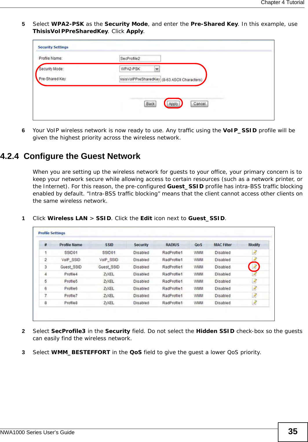  Chapter 4 TutorialNWA1000 Series User’s Guide 355Select WPA2-PSK as the Security Mode, and enter the Pre-Shared Key. In this example, use ThisisVoIPPreSharedKey. Click Apply. 6Your VoIP wireless network is now ready to use. Any traffic using the VoIP_SSID profile will be given the highest priority across the wireless network.4.2.4  Configure the Guest NetworkWhen you are setting up the wireless network for guests to your office, your primary concern is to keep your network secure while allowing access to certain resources (such as a network printer, or the Internet). For this reason, the pre-configured Guest_SSID profile has intra-BSS traffic blocking enabled by default. “Intra-BSS traffic blocking” means that the client cannot access other clients on the same wireless network.1Click Wireless LAN &gt; SSID. Click the Edit icon next to Guest_SSID. 2Select SecProfile3 in the Security field. Do not select the Hidden SSID check-box so the guests can easily find the wireless network. 3Select WMM_BESTEFFORT in the QoS field to give the guest a lower QoS priority. 