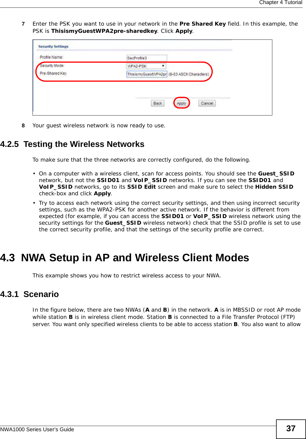  Chapter 4 TutorialNWA1000 Series User’s Guide 377Enter the PSK you want to use in your network in the Pre Shared Key field. In this example, the PSK is ThisismyGuestWPA2pre-sharedkey. Click Apply. 8Your guest wireless network is now ready to use.4.2.5  Testing the Wireless NetworksTo make sure that the three networks are correctly configured, do the following.• On a computer with a wireless client, scan for access points. You should see the Guest_SSID network, but not the SSID01 and VoIP_SSID networks. If you can see the SSID01 and VoIP_SSID networks, go to its SSID Edit screen and make sure to select the Hidden SSID check-box and click Apply.• Try to access each network using the correct security settings, and then using incorrect security settings, such as the WPA2-PSK for another active network. If the behavior is different from expected (for example, if you can access the SSID01 or VoIP_SSID wireless network using the security settings for the Guest_SSID wireless network) check that the SSID profile is set to use the correct security profile, and that the settings of the security profile are correct.4.3  NWA Setup in AP and Wireless Client ModesThis example shows you how to restrict wireless access to your NWA.4.3.1  ScenarioIn the figure below, there are two NWAs (A and B) in the network. A is in MBSSID or root AP mode while station B is in wireless client mode. Station B is connected to a File Transfer Protocol (FTP) server. You want only specified wireless clients to be able to access station B. You also want to allow 