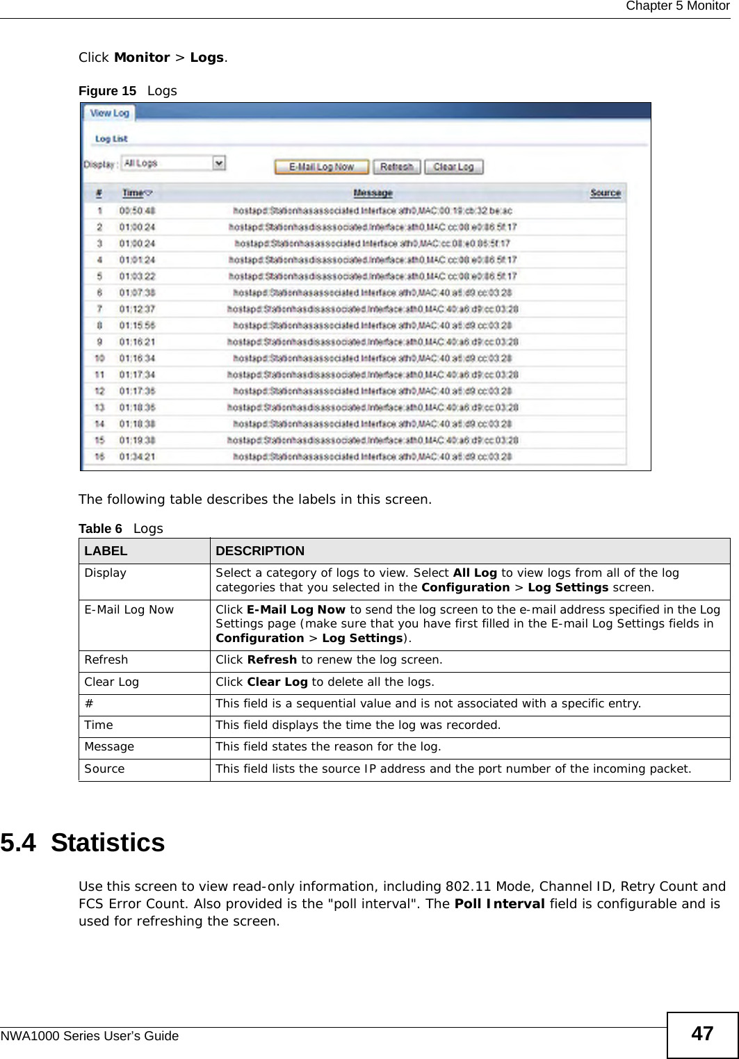  Chapter 5 MonitorNWA1000 Series User’s Guide 47Click Monitor &gt; Logs.Figure 15   Logs The following table describes the labels in this screen. 5.4  StatisticsUse this screen to view read-only information, including 802.11 Mode, Channel ID, Retry Count and FCS Error Count. Also provided is the &quot;poll interval&quot;. The Poll Interval field is configurable and is used for refreshing the screen.Table 6   LogsLABEL DESCRIPTIONDisplay  Select a category of logs to view. Select All Log to view logs from all of the log categories that you selected in the Configuration &gt; Log Settings screen.E-Mail Log Now Click E-Mail Log Now to send the log screen to the e-mail address specified in the Log Settings page (make sure that you have first filled in the E-mail Log Settings fields in Configuration &gt; Log Settings).Refresh Click Refresh to renew the log screen. Clear Log Click Clear Log to delete all the logs. #This field is a sequential value and is not associated with a specific entry.Time  This field displays the time the log was recorded. Message This field states the reason for the log.Source This field lists the source IP address and the port number of the incoming packet.