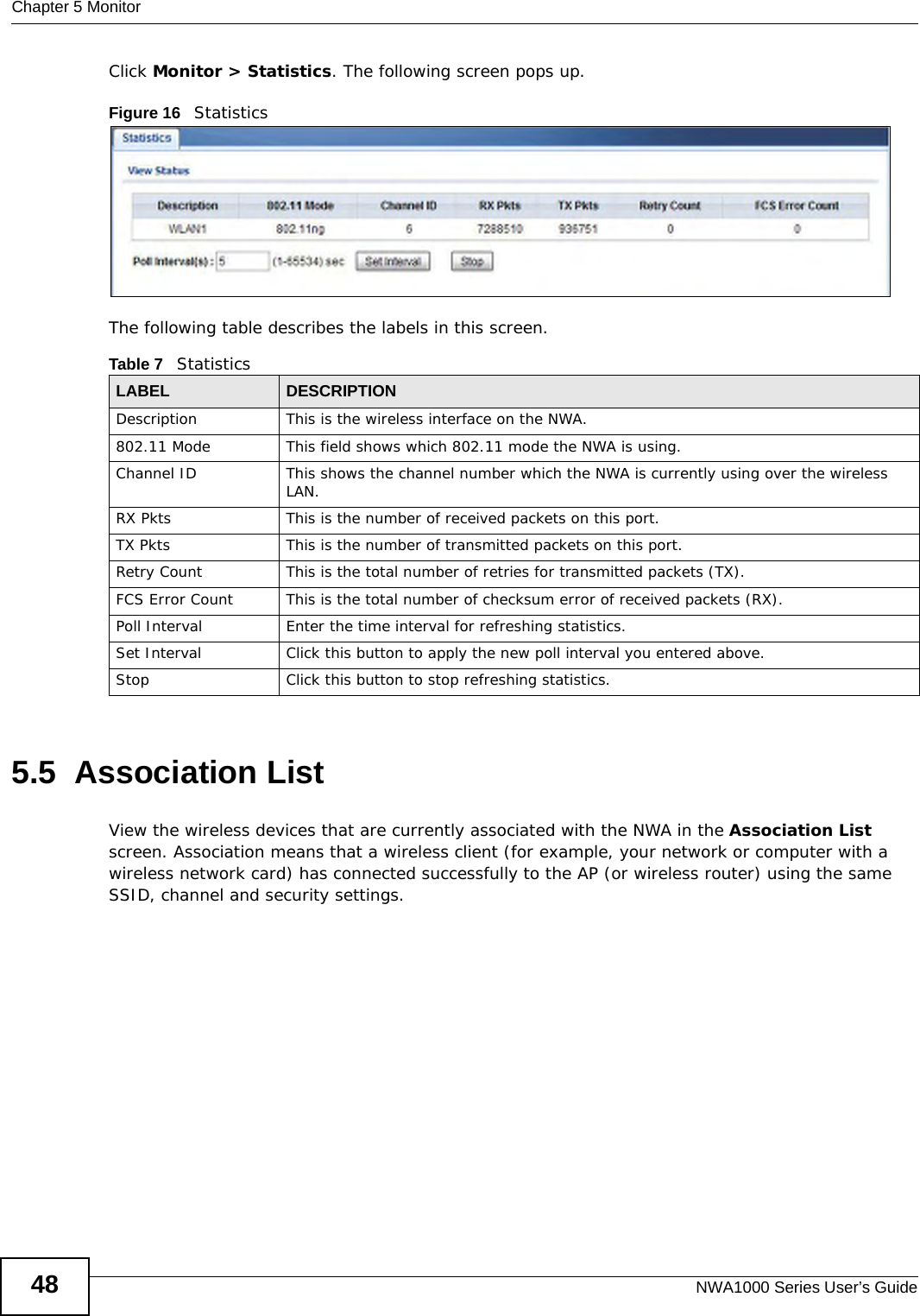 Chapter 5 MonitorNWA1000 Series User’s Guide48Click Monitor &gt; Statistics. The following screen pops up.Figure 16   StatisticsThe following table describes the labels in this screen.5.5  Association ListView the wireless devices that are currently associated with the NWA in the Association List screen. Association means that a wireless client (for example, your network or computer with a wireless network card) has connected successfully to the AP (or wireless router) using the same SSID, channel and security settings.Table 7   StatisticsLABEL DESCRIPTIONDescription This is the wireless interface on the NWA. 802.11 Mode This field shows which 802.11 mode the NWA is using.Channel ID This shows the channel number which the NWA is currently using over the wireless LAN. RX Pkts This is the number of received packets on this port.TX Pkts This is the number of transmitted packets on this port.Retry Count This is the total number of retries for transmitted packets (TX).FCS Error Count This is the total number of checksum error of received packets (RX).Poll Interval Enter the time interval for refreshing statistics.Set Interval Click this button to apply the new poll interval you entered above.Stop Click this button to stop refreshing statistics.