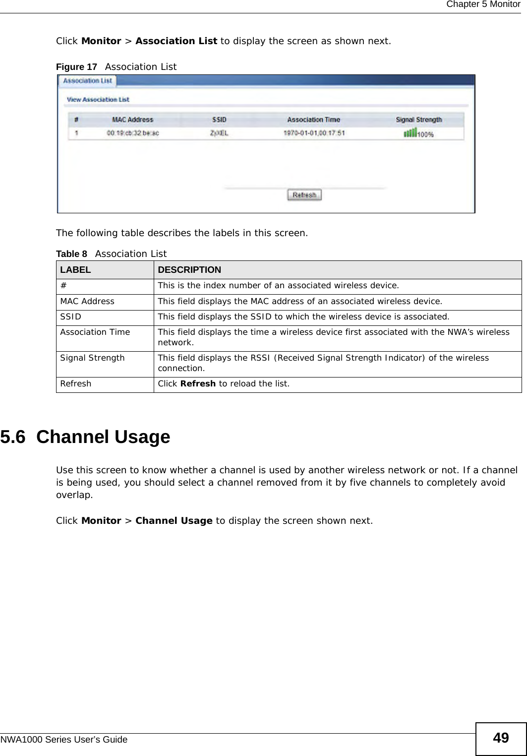  Chapter 5 MonitorNWA1000 Series User’s Guide 49Click Monitor &gt; Association List to display the screen as shown next.Figure 17   Association ListThe following table describes the labels in this screen.5.6  Channel UsageUse this screen to know whether a channel is used by another wireless network or not. If a channel is being used, you should select a channel removed from it by five channels to completely avoid overlap. Click Monitor &gt; Channel Usage to display the screen shown next.Table 8   Association ListLABEL DESCRIPTION#This is the index number of an associated wireless device.MAC Address This field displays the MAC address of an associated wireless device.SSID This field displays the SSID to which the wireless device is associated.Association Time This field displays the time a wireless device first associated with the NWA’s wireless network.Signal Strength This field displays the RSSI (Received Signal Strength Indicator) of the wireless connection.Refresh Click Refresh to reload the list. 