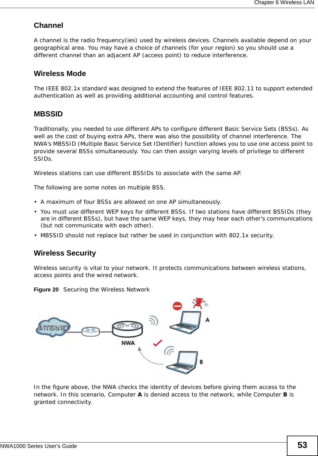 Chapter 6 Wireless LANNWA1000 Series User’s Guide 53ChannelA channel is the radio frequency(ies) used by wireless devices. Channels available depend on your geographical area. You may have a choice of channels (for your region) so you should use a different channel than an adjacent AP (access point) to reduce interference.Wireless ModeThe IEEE 802.1x standard was designed to extend the features of IEEE 802.11 to support extended authentication as well as providing additional accounting and control features. MBSSIDTraditionally, you needed to use different APs to configure different Basic Service Sets (BSSs). As well as the cost of buying extra APs, there was also the possibility of channel interference. The NWA’s MBSSID (Multiple Basic Service Set IDentifier) function allows you to use one access point to provide several BSSs simultaneously. You can then assign varying levels of privilege to different SSIDs.Wireless stations can use different BSSIDs to associate with the same AP. The following are some notes on multiple BSS. • A maximum of four BSSs are allowed on one AP simultaneously.• You must use different WEP keys for different BSSs. If two stations have different BSSIDs (they are in different BSSs), but have the same WEP keys, they may hear each other’s communications (but not communicate with each other).• MBSSID should not replace but rather be used in conjunction with 802.1x security.Wireless SecurityWireless security is vital to your network. It protects communications between wireless stations, access points and the wired network. Figure 20   Securing the Wireless NetworkIn the figure above, the NWA checks the identity of devices before giving them access to the network. In this scenario, Computer A is denied access to the network, while Computer B is granted connectivity.