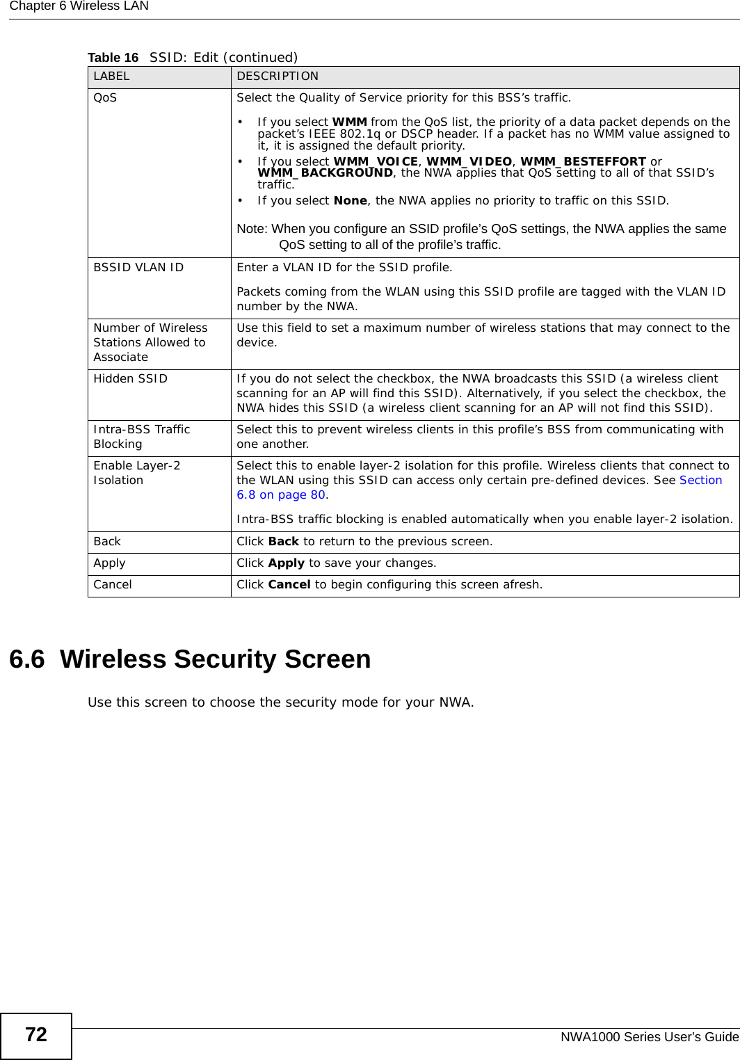 Chapter 6 Wireless LANNWA1000 Series User’s Guide726.6  Wireless Security ScreenUse this screen to choose the security mode for your NWA. QoS Select the Quality of Service priority for this BSS’s traffic. • If you select WMM from the QoS list, the priority of a data packet depends on the packet’s IEEE 802.1q or DSCP header. If a packet has no WMM value assigned to it, it is assigned the default priority.•If you select WMM_VOICE, WMM_VIDEO, WMM_BESTEFFORT or WMM_BACKGROUND, the NWA applies that QoS setting to all of that SSID’s traffic. •If you select None, the NWA applies no priority to traffic on this SSID. Note: When you configure an SSID profile’s QoS settings, the NWA applies the same QoS setting to all of the profile’s traffic.BSSID VLAN ID Enter a VLAN ID for the SSID profile.Packets coming from the WLAN using this SSID profile are tagged with the VLAN ID number by the NWA. Number of Wireless Stations Allowed to AssociateUse this field to set a maximum number of wireless stations that may connect to the device.Hidden SSID If you do not select the checkbox, the NWA broadcasts this SSID (a wireless client scanning for an AP will find this SSID). Alternatively, if you select the checkbox, the NWA hides this SSID (a wireless client scanning for an AP will not find this SSID).Intra-BSS Traffic Blocking Select this to prevent wireless clients in this profile’s BSS from communicating with one another.Enable Layer-2 Isolation  Select this to enable layer-2 isolation for this profile. Wireless clients that connect to the WLAN using this SSID can access only certain pre-defined devices. See Section 6.8 on page 80.Intra-BSS traffic blocking is enabled automatically when you enable layer-2 isolation.Back Click Back to return to the previous screen.Apply Click Apply to save your changes.Cancel Click Cancel to begin configuring this screen afresh.Table 16   SSID: Edit (continued)LABEL DESCRIPTION