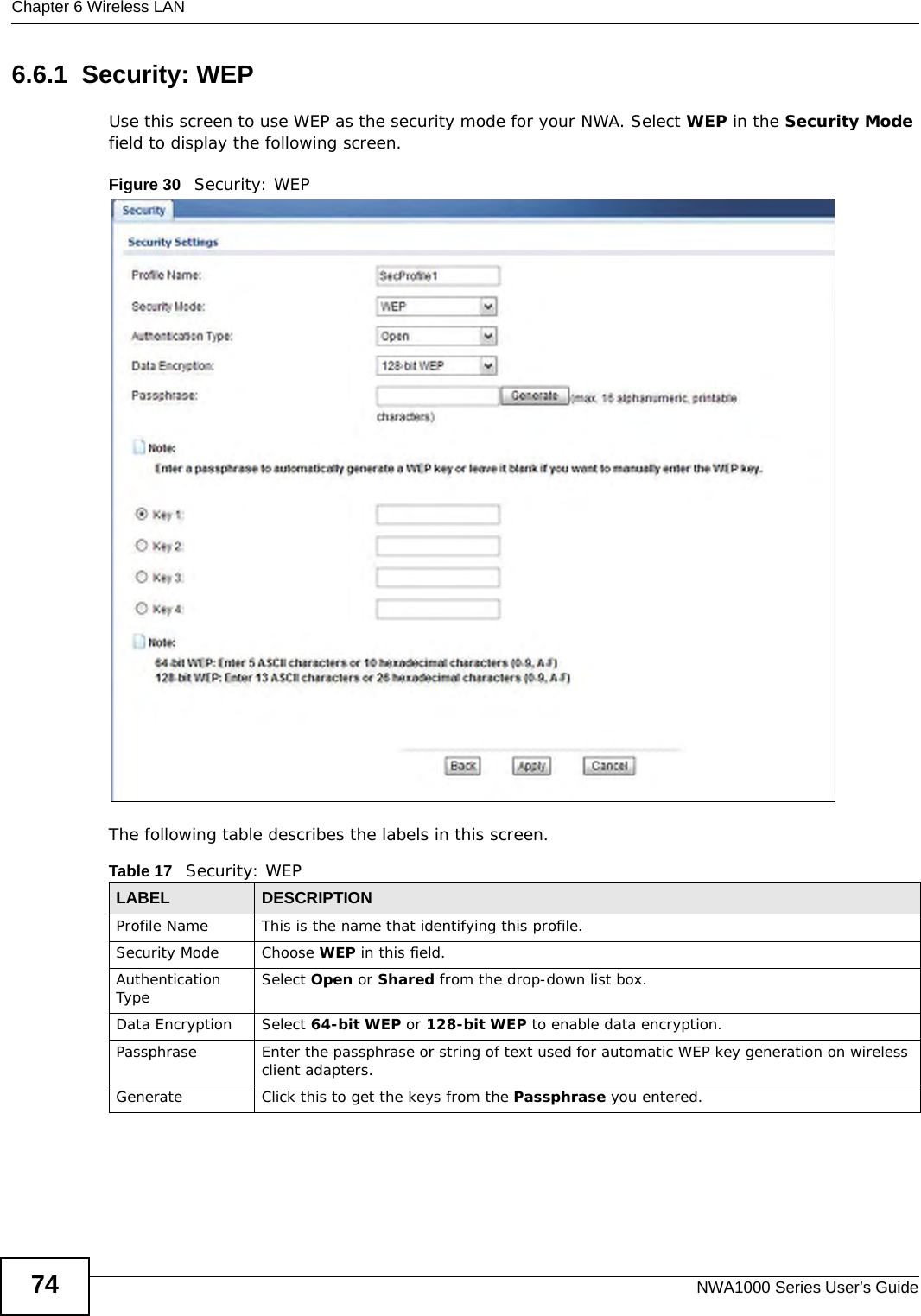 Chapter 6 Wireless LANNWA1000 Series User’s Guide746.6.1  Security: WEPUse this screen to use WEP as the security mode for your NWA. Select WEP in the Security Mode field to display the following screen.Figure 30   Security: WEPThe following table describes the labels in this screen.Table 17   Security: WEPLABEL DESCRIPTIONProfile Name This is the name that identifying this profile.Security Mode Choose WEP in this field.Authentication Type Select Open or Shared from the drop-down list box. Data Encryption Select 64-bit WEP or 128-bit WEP to enable data encryption. Passphrase Enter the passphrase or string of text used for automatic WEP key generation on wireless client adapters. Generate Click this to get the keys from the Passphrase you entered.