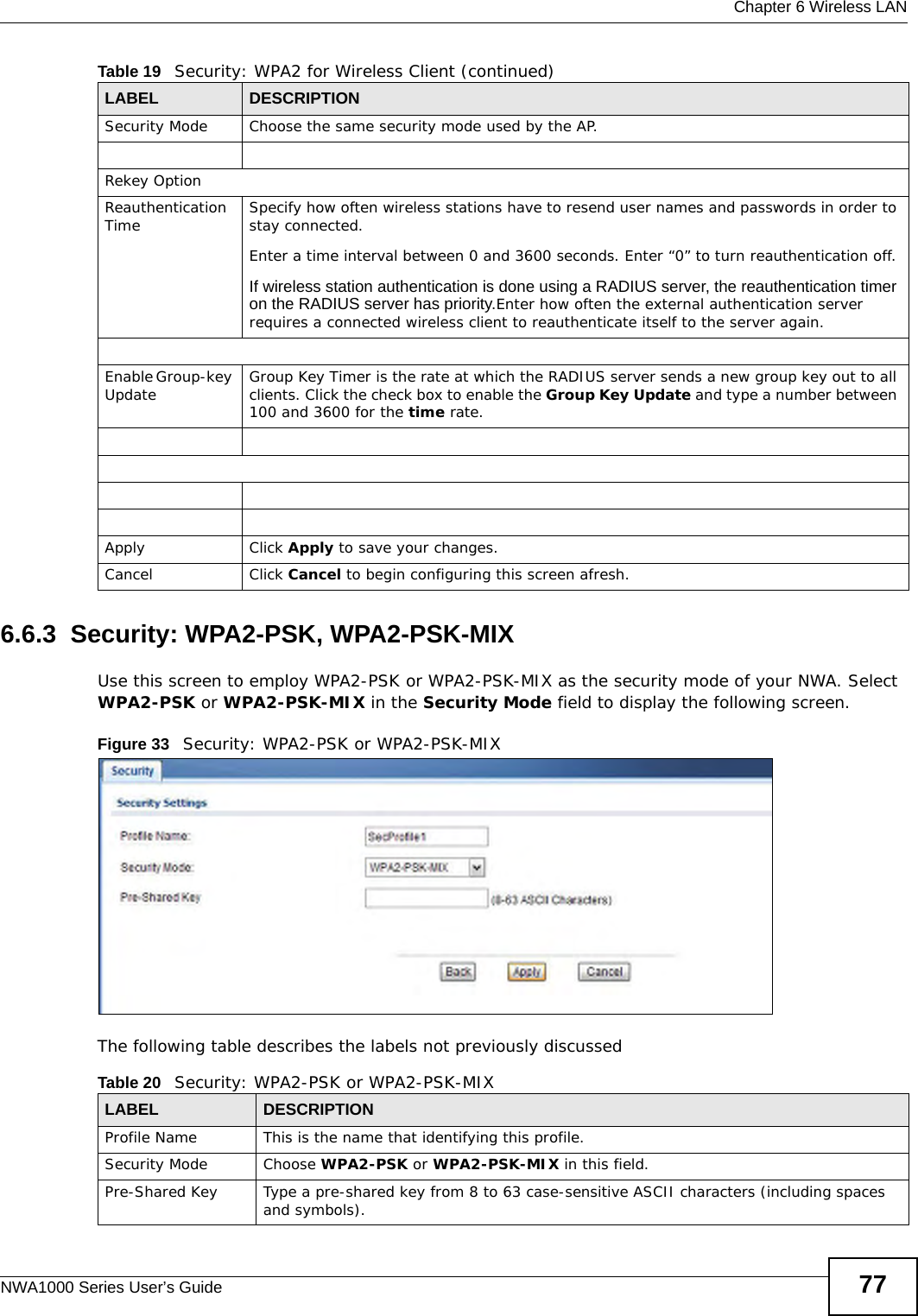  Chapter 6 Wireless LANNWA1000 Series User’s Guide 776.6.3  Security: WPA2-PSK, WPA2-PSK-MIXUse this screen to employ WPA2-PSK or WPA2-PSK-MIX as the security mode of your NWA. Select WPA2-PSK or WPA2-PSK-MIX in the Security Mode field to display the following screen.Figure 33   Security: WPA2-PSK or WPA2-PSK-MIXThe following table describes the labels not previously discussedSecurity Mode Choose the same security mode used by the AP.Rekey OptionReauthentication Time Specify how often wireless stations have to resend user names and passwords in order to stay connected. Enter a time interval between 0 and 3600 seconds. Enter “0” to turn reauthentication off. If wireless station authentication is done using a RADIUS server, the reauthentication timer on the RADIUS server has priority.Enter how often the external authentication server requires a connected wireless client to reauthenticate itself to the server again.Enable Group-key Update Group Key Timer is the rate at which the RADIUS server sends a new group key out to all clients. Click the check box to enable the Group Key Update and type a number between 100 and 3600 for the time rate.Apply Click Apply to save your changes.Cancel Click Cancel to begin configuring this screen afresh.Table 19   Security: WPA2 for Wireless Client (continued)LABEL DESCRIPTIONTable 20   Security: WPA2-PSK or WPA2-PSK-MIXLABEL DESCRIPTIONProfile Name This is the name that identifying this profile.Security Mode Choose WPA2-PSK or WPA2-PSK-MIX in this field.Pre-Shared Key Type a pre-shared key from 8 to 63 case-sensitive ASCII characters (including spaces and symbols).