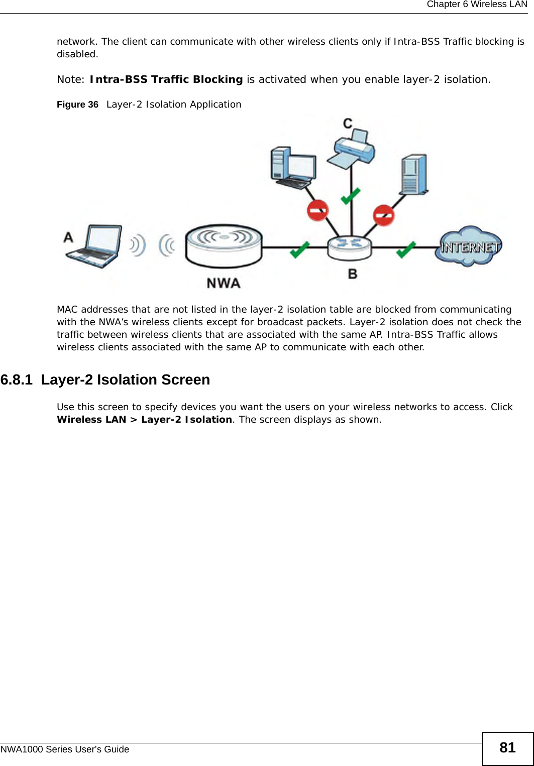  Chapter 6 Wireless LANNWA1000 Series User’s Guide 81network. The client can communicate with other wireless clients only if Intra-BSS Traffic blocking is disabled.Note: Intra-BSS Traffic Blocking is activated when you enable layer-2 isolation.Figure 36   Layer-2 Isolation ApplicationMAC addresses that are not listed in the layer-2 isolation table are blocked from communicating with the NWA’s wireless clients except for broadcast packets. Layer-2 isolation does not check the traffic between wireless clients that are associated with the same AP. Intra-BSS Traffic allows wireless clients associated with the same AP to communicate with each other.6.8.1  Layer-2 Isolation ScreenUse this screen to specify devices you want the users on your wireless networks to access. Click Wireless LAN &gt; Layer-2 Isolation. The screen displays as shown.
