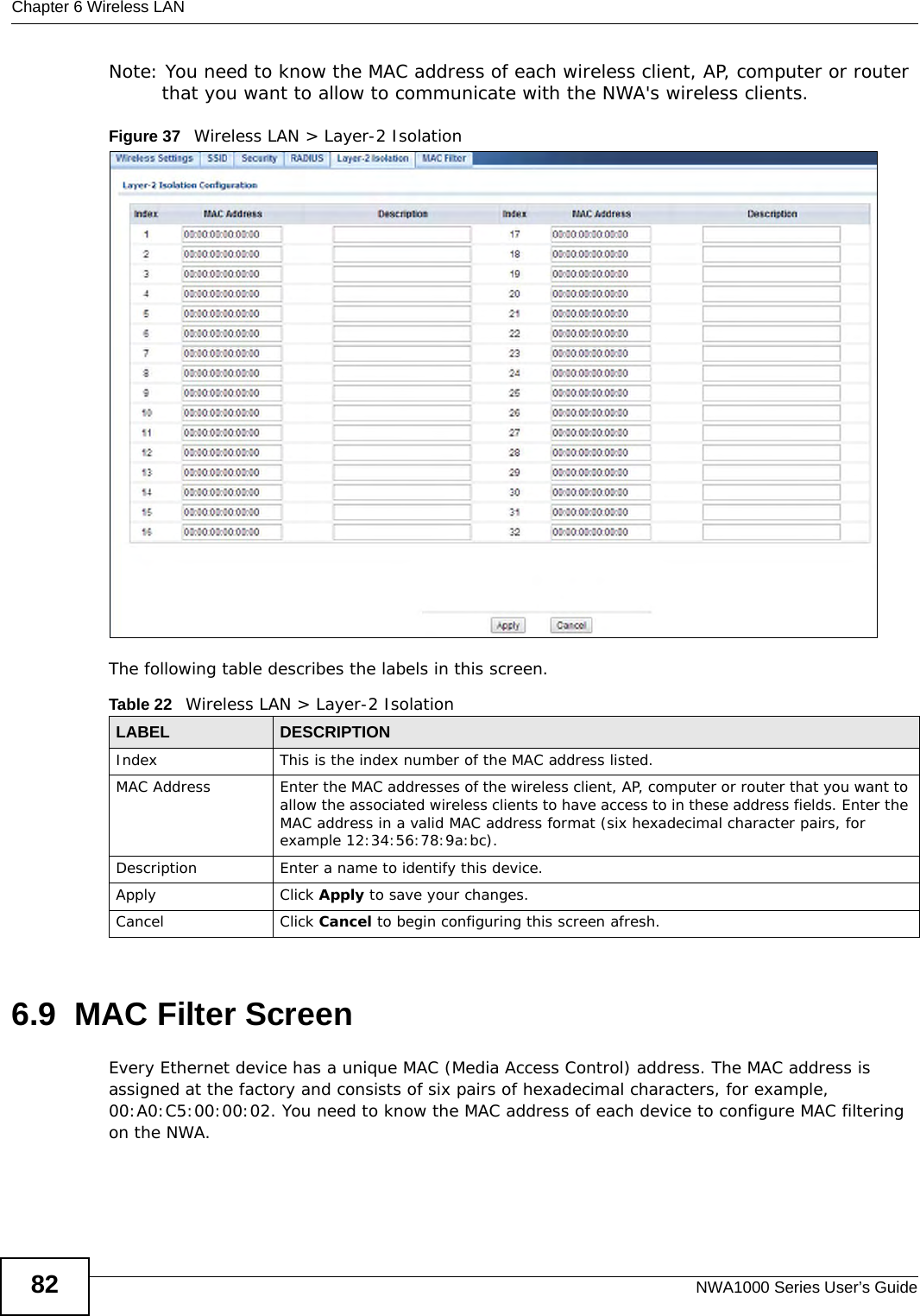 Chapter 6 Wireless LANNWA1000 Series User’s Guide82Note: You need to know the MAC address of each wireless client, AP, computer or router that you want to allow to communicate with the NWA&apos;s wireless clients.Figure 37   Wireless LAN &gt; Layer-2 Isolation The following table describes the labels in this screen.6.9  MAC Filter ScreenEvery Ethernet device has a unique MAC (Media Access Control) address. The MAC address is assigned at the factory and consists of six pairs of hexadecimal characters, for example, 00:A0:C5:00:00:02. You need to know the MAC address of each device to configure MAC filtering on the NWA.Table 22   Wireless LAN &gt; Layer-2 IsolationLABEL DESCRIPTIONIndex This is the index number of the MAC address listed.MAC Address Enter the MAC addresses of the wireless client, AP, computer or router that you want to allow the associated wireless clients to have access to in these address fields. Enter the MAC address in a valid MAC address format (six hexadecimal character pairs, for example 12:34:56:78:9a:bc).Description Enter a name to identify this device.Apply Click Apply to save your changes.Cancel Click Cancel to begin configuring this screen afresh.