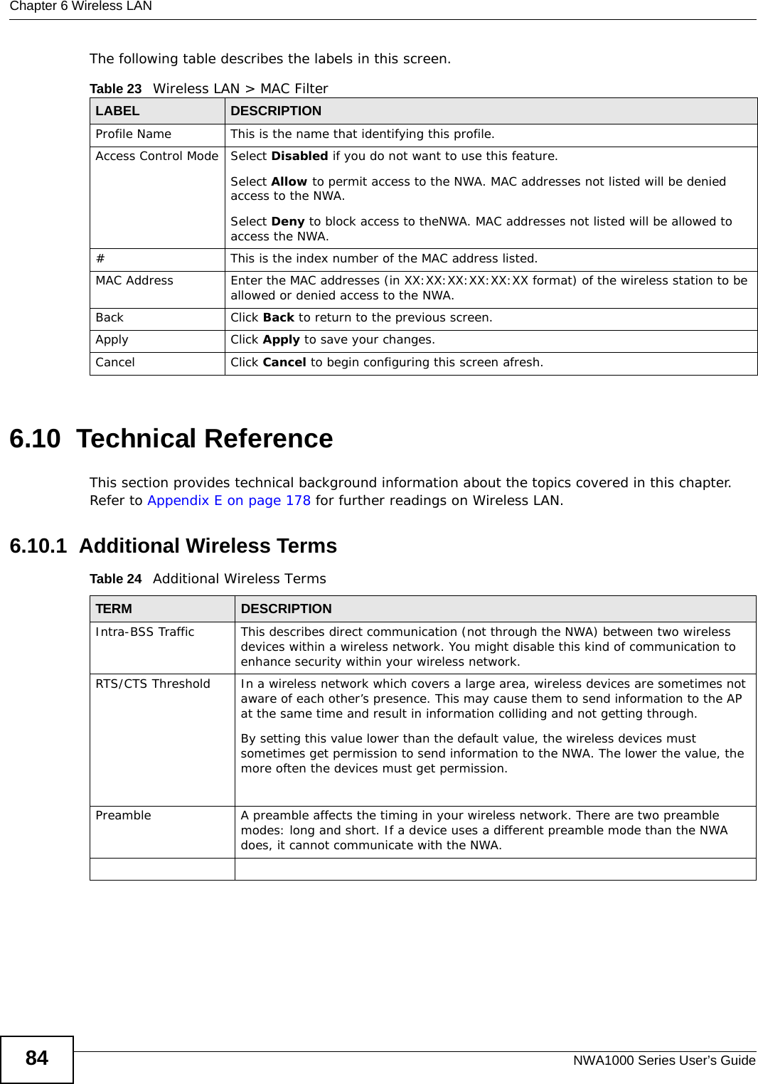 Chapter 6 Wireless LANNWA1000 Series User’s Guide84The following table describes the labels in this screen.6.10  Technical ReferenceThis section provides technical background information about the topics covered in this chapter. Refer to Appendix E on page 178 for further readings on Wireless LAN.6.10.1  Additional Wireless TermsTable 24   Additional Wireless TermsTable 23   Wireless LAN &gt; MAC FilterLABEL DESCRIPTIONProfile Name This is the name that identifying this profile.Access Control Mode Select Disabled if you do not want to use this feature.Select Allow to permit access to the NWA. MAC addresses not listed will be denied access to the NWA.Select Deny to block access to theNWA. MAC addresses not listed will be allowed to access the NWA.#This is the index number of the MAC address listed.MAC Address Enter the MAC addresses (in XX:XX:XX:XX:XX:XX format) of the wireless station to be allowed or denied access to the NWA.Back Click Back to return to the previous screen.Apply Click Apply to save your changes.Cancel Click Cancel to begin configuring this screen afresh.TERM DESCRIPTIONIntra-BSS Traffic This describes direct communication (not through the NWA) between two wireless devices within a wireless network. You might disable this kind of communication to enhance security within your wireless network.RTS/CTS Threshold In a wireless network which covers a large area, wireless devices are sometimes not aware of each other’s presence. This may cause them to send information to the AP at the same time and result in information colliding and not getting through.By setting this value lower than the default value, the wireless devices must sometimes get permission to send information to the NWA. The lower the value, the more often the devices must get permission.Preamble A preamble affects the timing in your wireless network. There are two preamble modes: long and short. If a device uses a different preamble mode than the NWA does, it cannot communicate with the NWA.