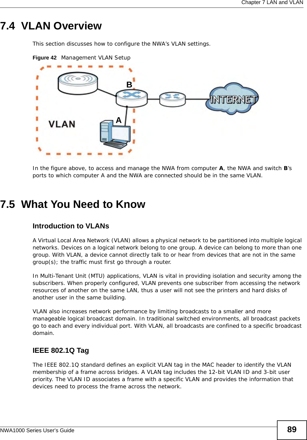  Chapter 7 LAN and VLANNWA1000 Series User’s Guide 897.4  VLAN OverviewThis section discusses how to configure the NWA’s VLAN settings.Figure 42   Management VLAN SetupIn the figure above, to access and manage the NWA from computer A, the NWA and switch B’s ports to which computer A and the NWA are connected should be in the same VLAN.7.5  What You Need to KnowIntroduction to VLANs A Virtual Local Area Network (VLAN) allows a physical network to be partitioned into multiple logical networks. Devices on a logical network belong to one group. A device can belong to more than one group. With VLAN, a device cannot directly talk to or hear from devices that are not in the same group(s); the traffic must first go through a router.In Multi-Tenant Unit (MTU) applications, VLAN is vital in providing isolation and security among the subscribers. When properly configured, VLAN prevents one subscriber from accessing the network resources of another on the same LAN, thus a user will not see the printers and hard disks of another user in the same building. VLAN also increases network performance by limiting broadcasts to a smaller and more manageable logical broadcast domain. In traditional switched environments, all broadcast packets go to each and every individual port. With VLAN, all broadcasts are confined to a specific broadcast domain. IEEE 802.1Q TagThe IEEE 802.1Q standard defines an explicit VLAN tag in the MAC header to identify the VLAN membership of a frame across bridges. A VLAN tag includes the 12-bit VLAN ID and 3-bit user priority. The VLAN ID associates a frame with a specific VLAN and provides the information that devices need to process the frame across the network. AB