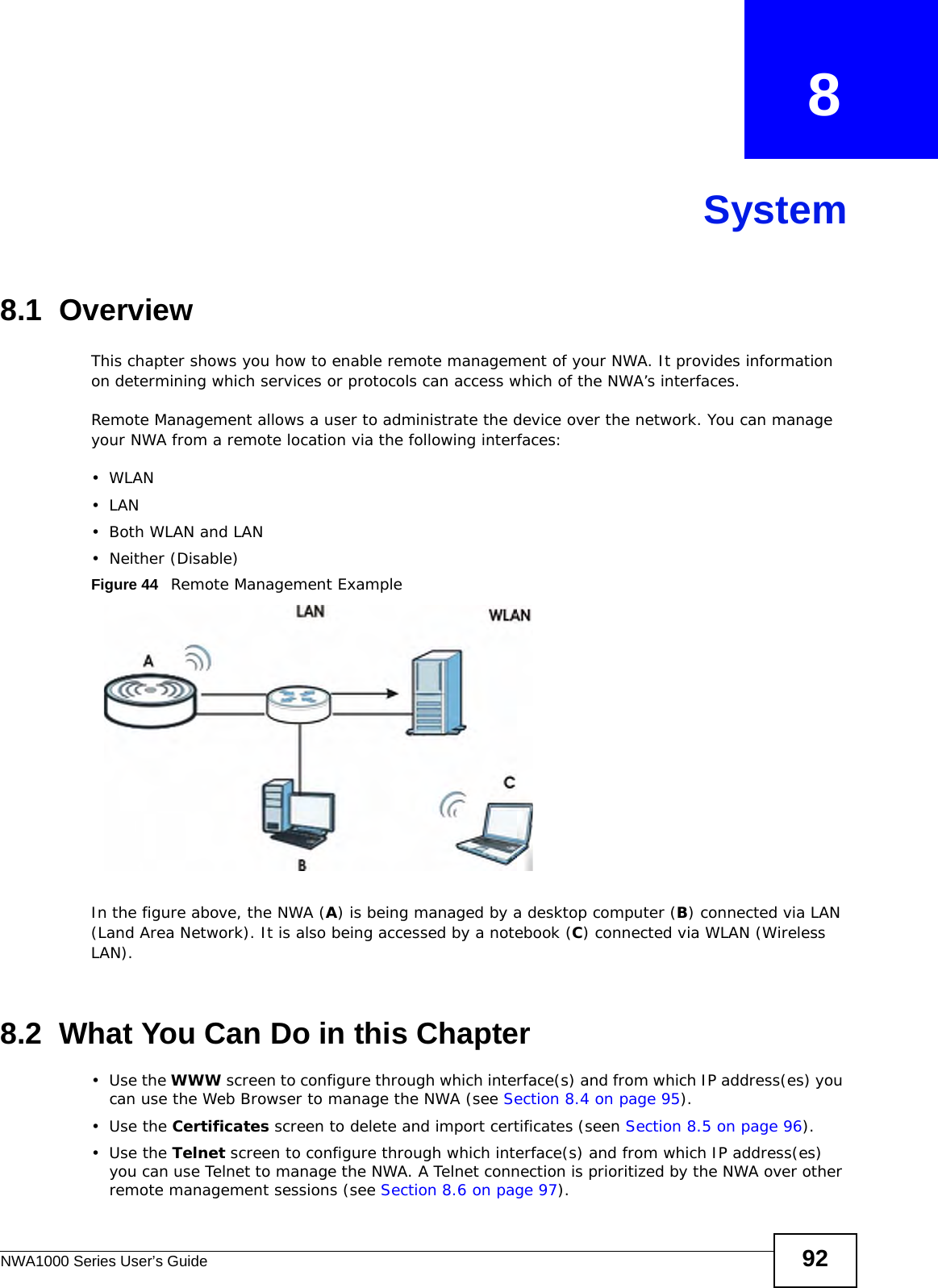 NWA1000 Series User’s Guide 92CHAPTER   8System8.1  OverviewThis chapter shows you how to enable remote management of your NWA. It provides information on determining which services or protocols can access which of the NWA’s interfaces.Remote Management allows a user to administrate the device over the network. You can manage your NWA from a remote location via the following interfaces:•WLAN•LAN•Both WLAN and LAN• Neither (Disable)Figure 44   Remote Management ExampleIn the figure above, the NWA (A) is being managed by a desktop computer (B) connected via LAN (Land Area Network). It is also being accessed by a notebook (C) connected via WLAN (Wireless LAN).8.2  What You Can Do in this Chapter•Use the WWW screen to configure through which interface(s) and from which IP address(es) you can use the Web Browser to manage the NWA (see Section 8.4 on page 95). •Use the Certificates screen to delete and import certificates (seen Section 8.5 on page 96).•Use the Telnet screen to configure through which interface(s) and from which IP address(es) you can use Telnet to manage the NWA. A Telnet connection is prioritized by the NWA over other remote management sessions (see Section 8.6 on page 97). 