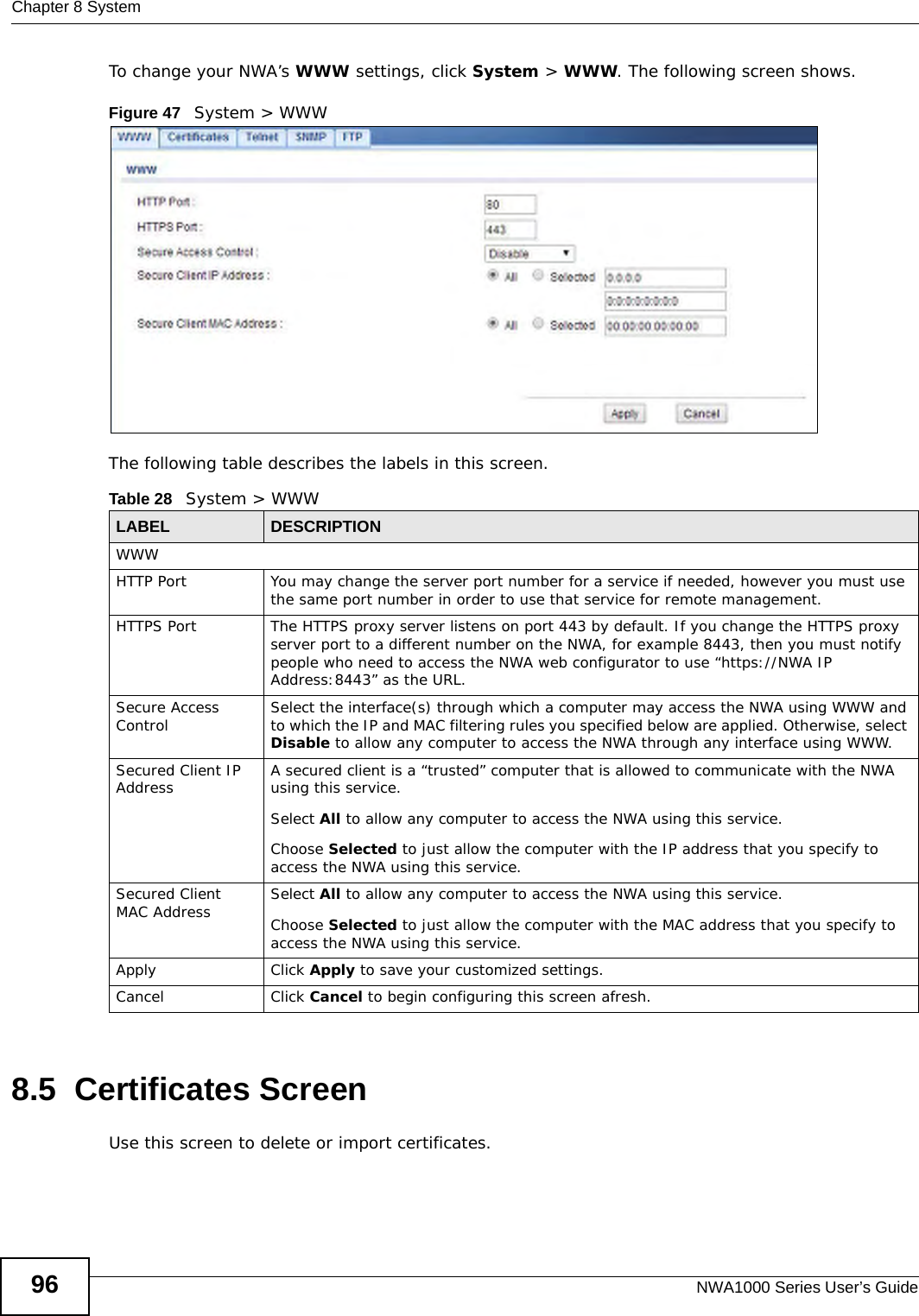 Chapter 8 SystemNWA1000 Series User’s Guide96To change your NWA’s WWW settings, click System &gt; WWW. The following screen shows.Figure 47   System &gt; WWWThe following table describes the labels in this screen.8.5  Certificates ScreenUse this screen to delete or import certificates.Table 28   System &gt; WWWLABEL DESCRIPTIONWWWHTTP Port You may change the server port number for a service if needed, however you must use the same port number in order to use that service for remote management.HTTPS Port The HTTPS proxy server listens on port 443 by default. If you change the HTTPS proxy server port to a different number on the NWA, for example 8443, then you must notify people who need to access the NWA web configurator to use “https://NWA IP Address:8443” as the URL.Secure Access Control Select the interface(s) through which a computer may access the NWA using WWW and to which the IP and MAC filtering rules you specified below are applied. Otherwise, select Disable to allow any computer to access the NWA through any interface using WWW.Secured Client IP Address A secured client is a “trusted” computer that is allowed to communicate with the NWA using this service. Select All to allow any computer to access the NWA using this service.Choose Selected to just allow the computer with the IP address that you specify to access the NWA using this service.Secured Client MAC Address Select All to allow any computer to access the NWA using this service.Choose Selected to just allow the computer with the MAC address that you specify to access the NWA using this service.Apply Click Apply to save your customized settings. Cancel Click Cancel to begin configuring this screen afresh.