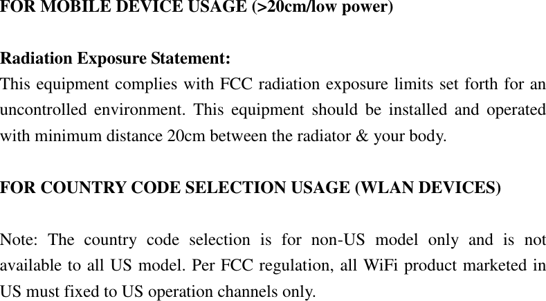 FOR MOBILE DEVICE USAGE (&gt;20cm/low power)  Radiation Exposure Statement: This equipment complies with FCC radiation exposure limits set forth for an uncontrolled  environment.  This  equipment  should  be  installed  and  operated with minimum distance 20cm between the radiator &amp; your body.  FOR COUNTRY CODE SELECTION USAGE (WLAN DEVICES)  Note:  The  country  code  selection  is  for  non-US  model  only  and  is  not available to all US model. Per FCC regulation, all WiFi product marketed in US must fixed to US operation channels only.  