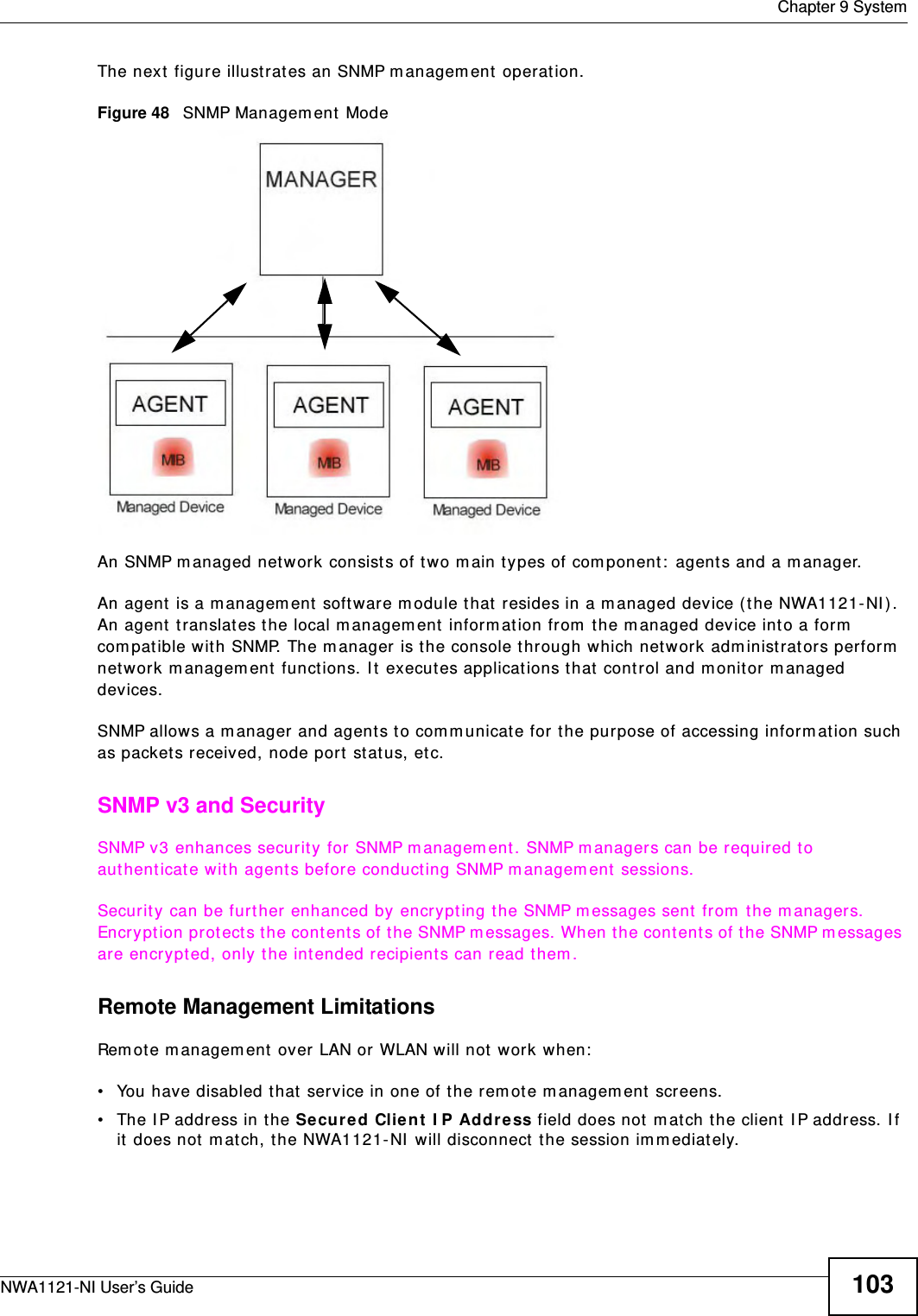  Chapter 9 SystemNWA1121-NI User’s Guide 103The next figure illustrates an SNMP management operation. Figure 48   SNMP Management ModeAn SNMP managed network consists of two main types of component: agents and a manager. An agent is a management software module that resides in a managed device (the NWA1121-NI). An agent translates the local management information from the managed device into a form compatible with SNMP. The manager is the console through which network administrators perform network management functions. It executes applications that control and monitor managed devices. SNMP allows a manager and agents to communicate for the purpose of accessing information such as packets received, node port status, etc.SNMP v3 and SecuritySNMP v3 enhances security for SNMP management. SNMP managers can be required to authenticate with agents before conducting SNMP management sessions.Security can be further enhanced by encrypting the SNMP messages sent from the managers. Encryption protects the contents of the SNMP messages. When the contents of the SNMP messages are encrypted, only the intended recipients can read them.Remote Management LimitationsRemote management over LAN or WLAN will not work when:• You have disabled that service in one of the remote management screens.• The IP address in the Secured Client IP Address field does not match the client IP address. If it does not match, the NWA1121-NI will disconnect the session immediately.