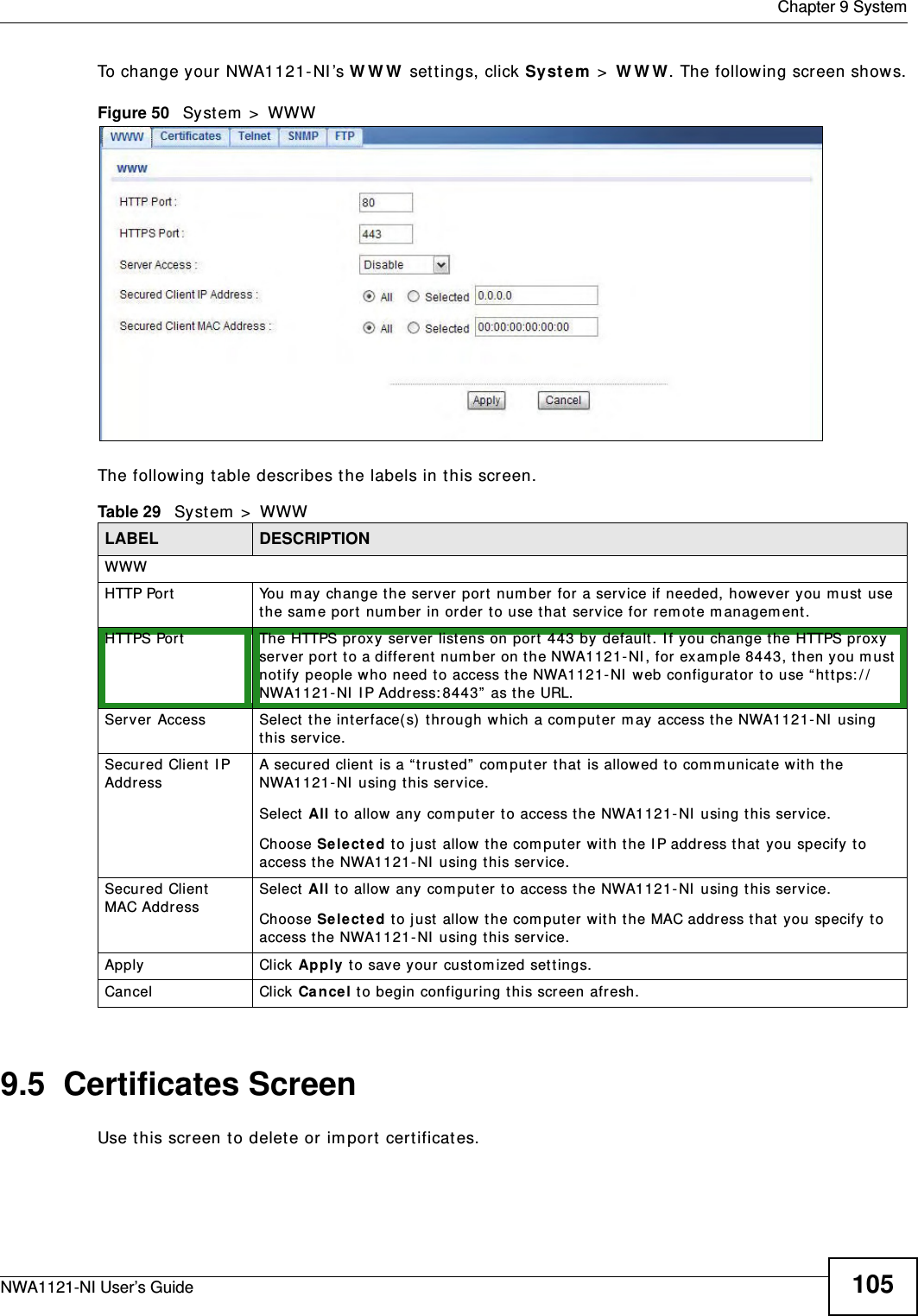  Chapter 9 SystemNWA1121-NI User’s Guide 105To change your NWA1121-NI’s WWW settings, click System &gt; WWW. The following screen shows.Figure 50   System &gt; WWWThe following table describes the labels in this screen.9.5  Certificates ScreenUse this screen to delete or import certificates.Table 29   System &gt; WWWLABEL DESCRIPTIONWWWHTTP Port You may change the server port number for a service if needed, however you must use the same port number in order to use that service for remote management.HTTPS Port The HTTPS proxy server listens on port 443 by default. If you change the HTTPS proxy server port to a different number on the NWA1121-NI, for example 8443, then you must notify people who need to access the NWA1121-NI web configurator to use “https://NWA1121-NI IP Address:8443” as the URL.Server Access Select the interface(s) through which a computer may access the NWA1121-NI using this service.Secured Client IP Address A secured client is a “trusted” computer that is allowed to communicate with the NWA1121-NI using this service. Select All to allow any computer to access the NWA1121-NI using this service.Choose Selected to just allow the computer with the IP address that you specify to access the NWA1121-NI using this service.Secured Client MAC Address Select All to allow any computer to access the NWA1121-NI using this service.Choose Selected to just allow the computer with the MAC address that you specify to access the NWA1121-NI using this service.Apply Click Apply to save your customized settings. Cancel Click Cancel to begin configuring this screen afresh.