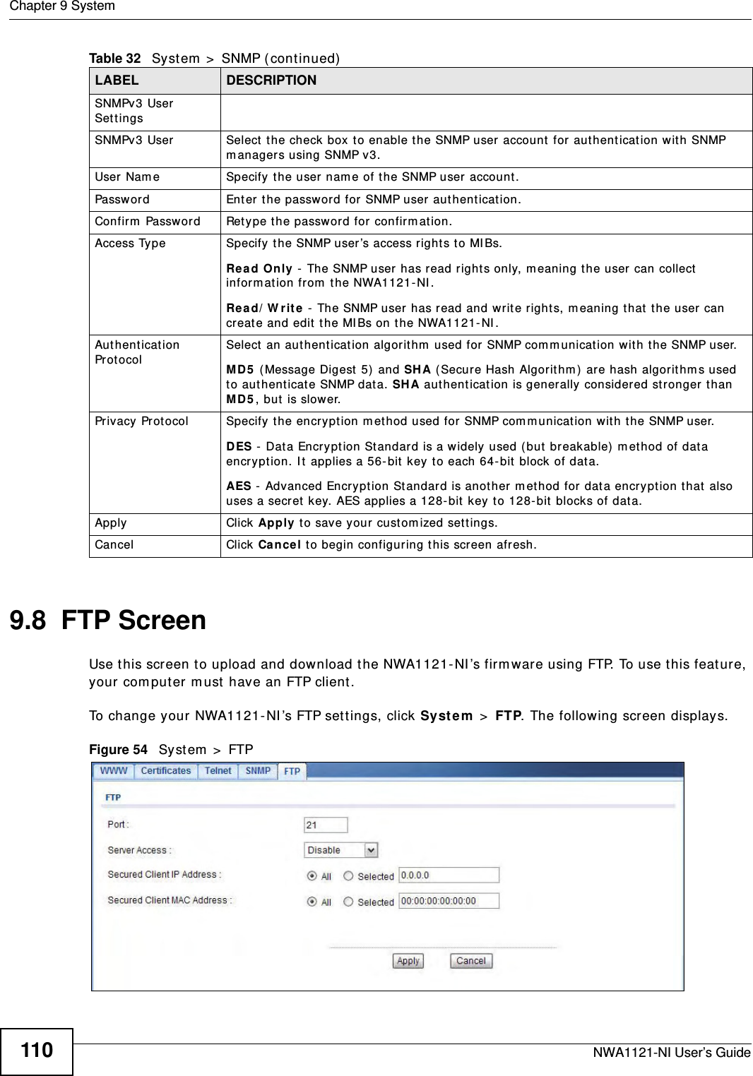 Chapter 9 SystemNWA1121-NI User’s Guide1109.8  FTP ScreenUse this screen to upload and download the NWA1121-NI’s firmware using FTP. To use this feature, your computer must have an FTP client.To change your NWA1121-NI’s FTP settings, click System &gt; FTP. The following screen displays.Figure 54   System &gt; FTPSNMPv3 User Settings SNMPv3 User Select the check box to enable the SNMP user account for authentication with SNMP managers using SNMP v3. User Name Specify the user name of the SNMP user account.Password Enter the password for SNMP user authentication. Confirm Password Retype the password for confirmation.Access Type Specify the SNMP user’s access rights to MIBs.Read Only - The SNMP user has read rights only, meaning the user can collect information from the NWA1121-NI.Read/Write - The SNMP user has read and write rights, meaning that the user can create and edit the MIBs on the NWA1121-NI.Authentication Protocol Select an authentication algorithm used for SNMP communication with the SNMP user.MD5 (Message Digest 5) and SHA (Secure Hash Algorithm) are hash algorithms used to authenticate SNMP data. SHA authentication is generally considered stronger than MD5, but is slower. Privacy Protocol Specify the encryption method used for SNMP communication with the SNMP user. DES - Data Encryption Standard is a widely used (but breakable) method of data encryption. It applies a 56-bit key to each 64-bit block of data.AES - Advanced Encryption Standard is another method for data encryption that also uses a secret key. AES applies a 128-bit key to 128-bit blocks of data.Apply Click Apply to save your customized settings. Cancel Click Cancel to begin configuring this screen afresh.Table 32   System &gt; SNMP (continued)LABEL DESCRIPTION