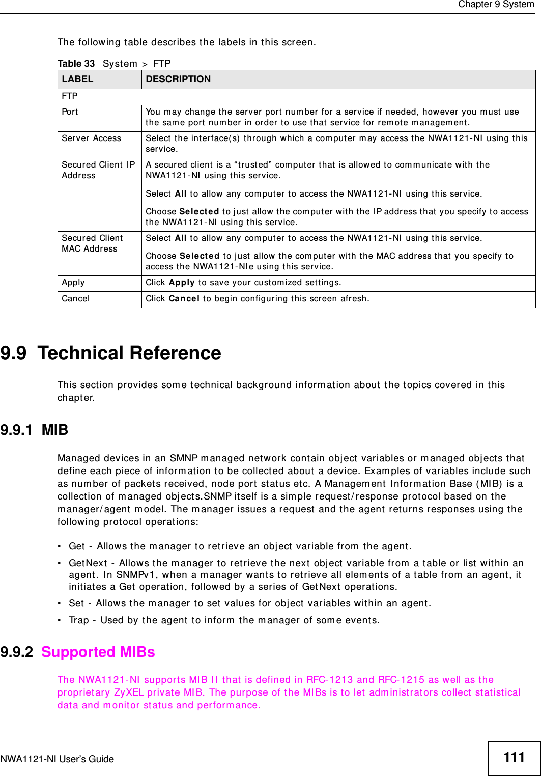 Chapter 9 SystemNWA1121-NI User’s Guide 111The following table describes the labels in this screen.9.9  Technical ReferenceThis section provides some technical background information about the topics covered in this chapter. 9.9.1  MIBManaged devices in an SMNP managed network contain object variables or managed objects that define each piece of information to be collected about a device. Examples of variables include such as number of packets received, node port status etc. A Management Information Base (MIB) is a collection of managed objects.SNMP itself is a simple request/response protocol based on the manager/agent model. The manager issues a request and the agent returns responses using the following protocol operations:• Get - Allows the manager to retrieve an object variable from the agent. • GetNext - Allows the manager to retrieve the next object variable from a table or list within an agent. In SNMPv1, when a manager wants to retrieve all elements of a table from an agent, it initiates a Get operation, followed by a series of GetNext operations. • Set - Allows the manager to set values for object variables within an agent. • Trap - Used by the agent to inform the manager of some events.9.9.2  Supported MIBsThe NWA1121-NI supports MIB II that is defined in RFC-1213 and RFC-1215 as well as the proprietary ZyXEL private MIB. The purpose of the MIBs is to let administrators collect statistical data and monitor status and performance.Table 33   System &gt; FTPLABEL DESCRIPTIONFTPPort You may change the server port number for a service if needed, however you must use the same port number in order to use that service for remote management.Server Access Select the interface(s) through which a computer may access the NWA1121-NI using this service.Secured Client IP Address A secured client is a “trusted” computer that is allowed to communicate with the NWA1121-NI using this service. Select All to allow any computer to access the NWA1121-NI using this service.Choose Selected to just allow the computer with the IP address that you specify to access the NWA1121-NI using this service.Secured Client MAC Address Select All to allow any computer to access the NWA1121-NI using this service.Choose Selected to just allow the computer with the MAC address that you specify to access the NWA1121-NIe using this service.Apply Click Apply to save your customized settings. Cancel Click Cancel to begin configuring this screen afresh.