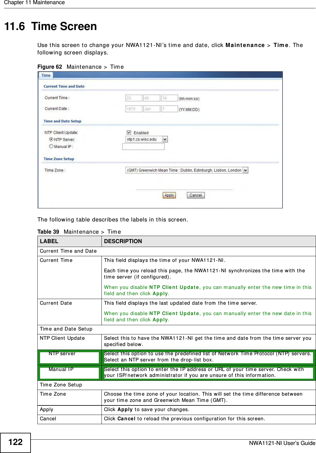 Chapter 11 MaintenanceNWA1121-NI User’s Guide12211.6  Time ScreenUse this screen to change your NWA1121-NI’s time and date, click Maintenance &gt; Time. The following screen displays.Figure 62   Maintenance &gt; TimeThe following table describes the labels in this screen.Table 39   Maintenance &gt; TimeLABEL DESCRIPTIONCurrent Time and DateCurrent Time This field displays the time of your NWA1121-NI.Each time you reload this page, the NWA1121-NI synchronizes the time with the time server (if configured).When you disable NTP Client Update, you can manually enter the new time in this field and then click Apply. Current Date This field displays the last updated date from the time server.When you disable NTP Client Update, you can manually enter the new date in this field and then click Apply. Time and Date SetupNTP Client Update Select this to have the NWA1121-NI get the time and date from the time server you specified below.NTP server Select this option to use the predefined list of Network Time Protocol (NTP) servers. Select an NTP server from the drop-list box.Manual IP Select this option to enter the IP address or URL of your time server. Check with your ISP/network administrator if you are unsure of this information.Time Zone SetupTime Zone Choose the time zone of your location. This will set the time difference between your time zone and Greenwich Mean Time (GMT). Apply Click Apply to save your changes.Cancel Click Cancel to reload the previous configuration for this screen.