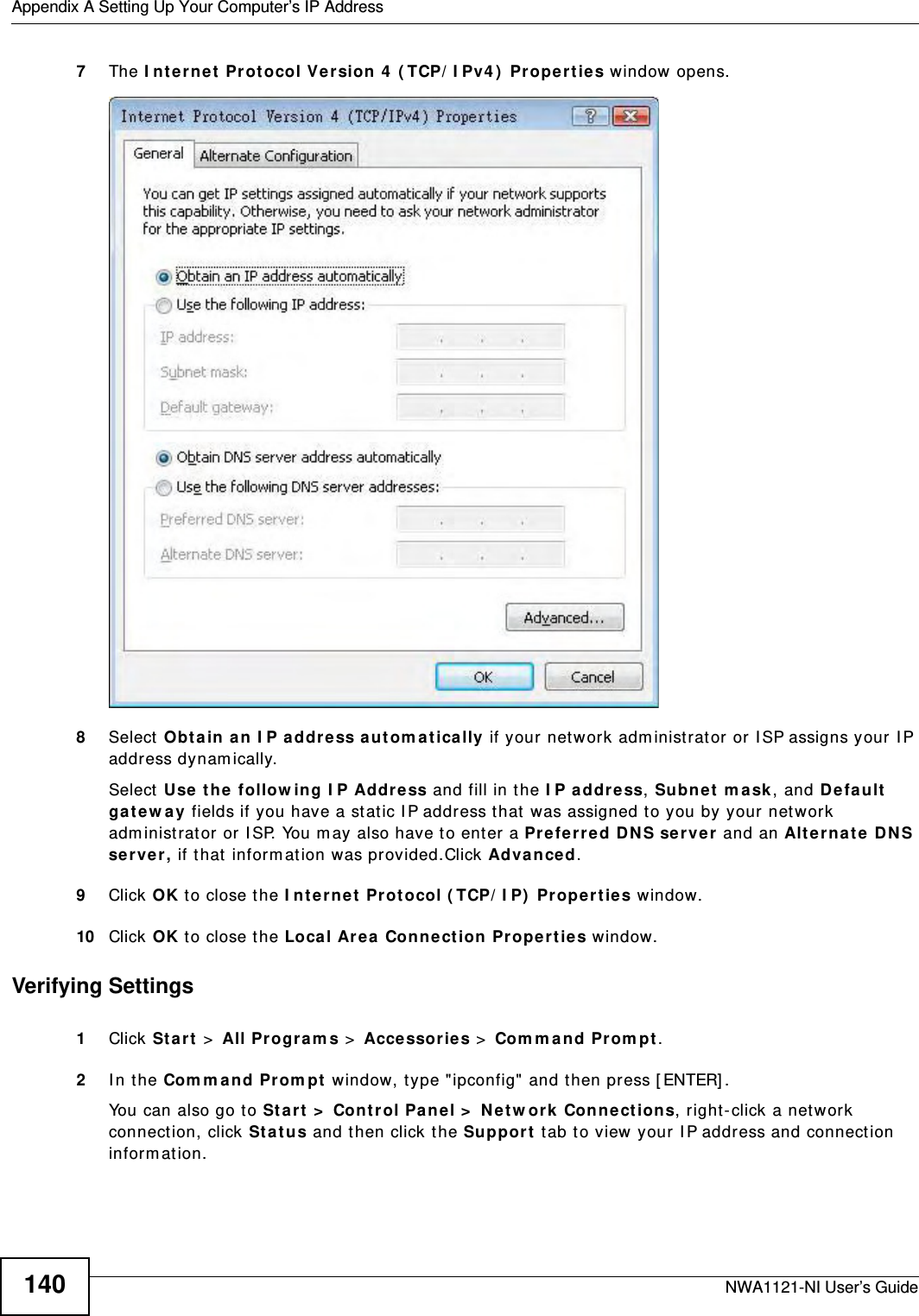 Appendix A Setting Up Your Computer’s IP AddressNWA1121-NI User’s Guide1407The Internet Protocol Version 4 (TCP/IPv4) Properties window opens.8Select Obtain an IP address automatically if your network administrator or ISP assigns your IP address dynamically.Select Use the following IP Address and fill in the IP address, Subnet mask, and Default gateway fields if you have a static IP address that was assigned to you by your network administrator or ISP. You may also have to enter a Preferred DNS server and an Alternate DNS server, if that information was provided.Click Advanced.9Click OK to close the Internet Protocol (TCP/IP) Properties window.10 Click OK to close the Local Area Connection Properties window.Verifying Settings1Click Start &gt; All Programs &gt; Accessories &gt; Command Prompt.2In the Command Prompt window, type &quot;ipconfig&quot; and then press [ENTER]. You can also go to Start &gt; Control Panel &gt; Network Connections, right-click a network connection, click Status and then click the Support tab to view your IP address and connection information.