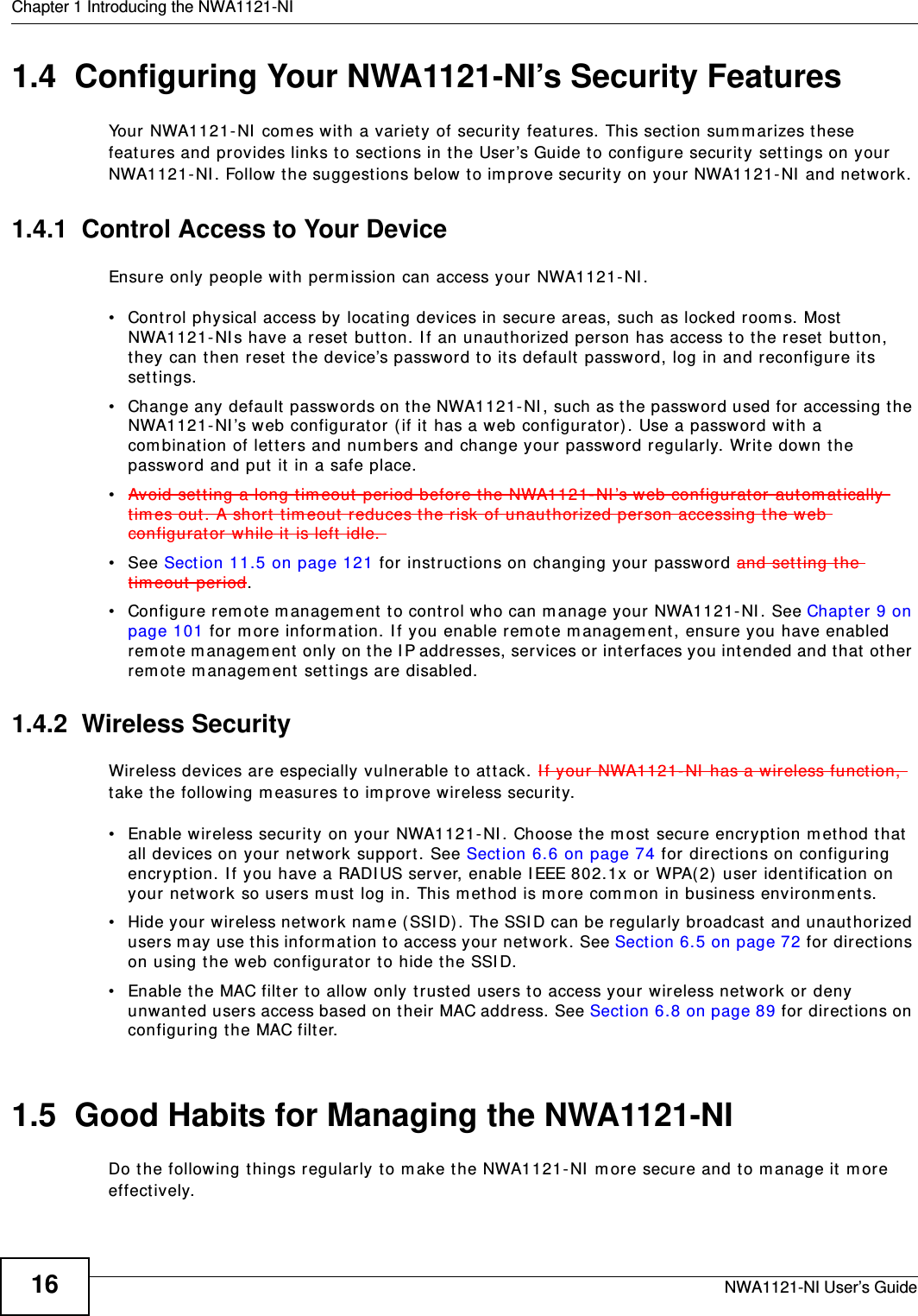 Chapter 1 Introducing the NWA1121-NINWA1121-NI User’s Guide161.4  Configuring Your NWA1121-NI’s Security FeaturesYour NWA1121-NI comes with a variety of security features. This section summarizes these features and provides links to sections in the User’s Guide to configure security settings on your NWA1121-NI. Follow the suggestions below to improve security on your NWA1121-NI and network. 1.4.1  Control Access to Your DeviceEnsure only people with permission can access your NWA1121-NI.• Control physical access by locating devices in secure areas, such as locked rooms. Most NWA1121-NIs have a reset button. If an unauthorized person has access to the reset button, they can then reset the device’s password to its default password, log in and reconfigure its settings.• Change any default passwords on the NWA1121-NI, such as the password used for accessing the NWA1121-NI’s web configurator (if it has a web configurator). Use a password with a combination of letters and numbers and change your password regularly. Write down the password and put it in a safe place.•Avoid setting a long timeout period before the NWA1121-NI’s web configurator automatically times out. A short timeout reduces the risk of unauthorized person accessing the web configurator while it is left idle. •See Section 11.5 on page 121 for instructions on changing your password and setting the timeout period.• Configure remote management to control who can manage your NWA1121-NI. See Chapter 9 on page 101 for more information. If you enable remote management, ensure you have enabled remote management only on the IP addresses, services or interfaces you intended and that other remote management settings are disabled.1.4.2  Wireless Security Wireless devices are especially vulnerable to attack. If your NWA1121-NI has a wireless function, take the following measures to improve wireless security.• Enable wireless security on your NWA1121-NI. Choose the most secure encryption method that all devices on your network support. See Section 6.6 on page 74 for directions on configuring encryption. If you have a RADIUS server, enable IEEE 802.1x or WPA(2) user identification on your network so users must log in. This method is more common in business environments.   • Hide your wireless network name (SSID). The SSID can be regularly broadcast and unauthorized users may use this information to access your network. See Section 6.5 on page 72 for directions on using the web configurator to hide the SSID. • Enable the MAC filter to allow only trusted users to access your wireless network or deny unwanted users access based on their MAC address. See Section 6.8 on page 89 for directions on configuring the MAC filter. 1.5  Good Habits for Managing the NWA1121-NIDo the following things regularly to make the NWA1121-NI more secure and to manage it more effectively.