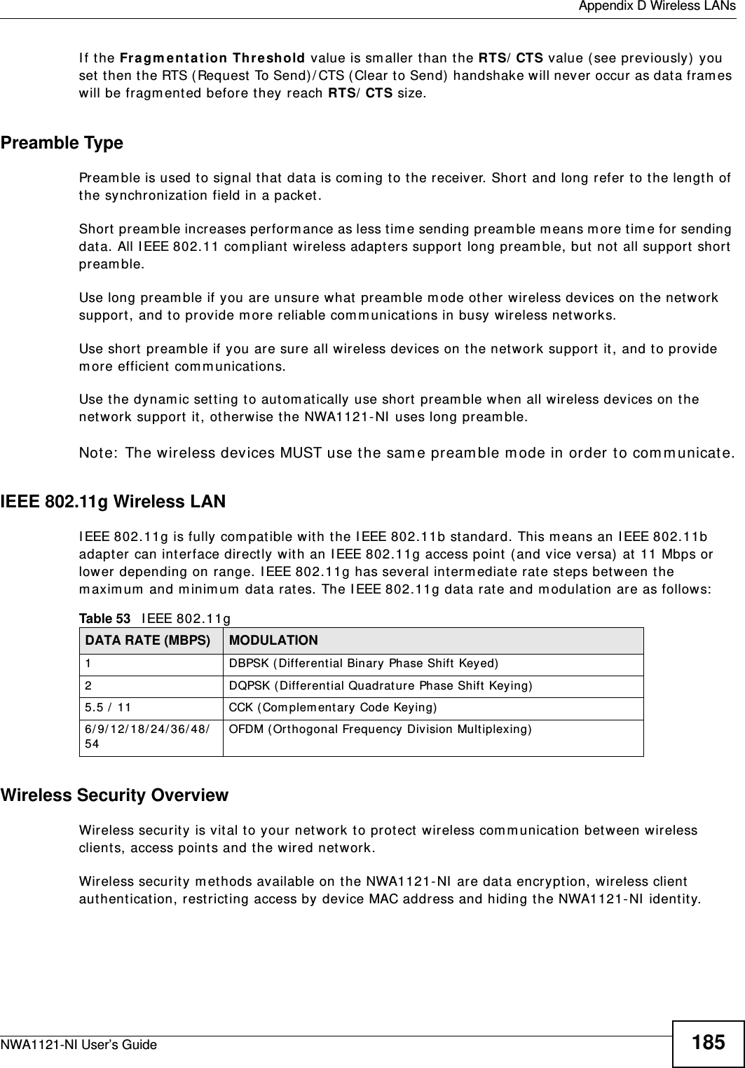  Appendix D Wireless LANsNWA1121-NI User’s Guide 185If the Fragmentation Threshold value is smaller than the RTS/CTS value (see previously) you set then the RTS (Request To Send)/CTS (Clear to Send) handshake will never occur as data frames will be fragmented before they reach RTS/CTS size.Preamble TypePreamble is used to signal that data is coming to the receiver. Short and long refer to the length of the synchronization field in a packet.Short preamble increases performance as less time sending preamble means more time for sending data. All IEEE 802.11 compliant wireless adapters support long preamble, but not all support short preamble. Use long preamble if you are unsure what preamble mode other wireless devices on the network support, and to provide more reliable communications in busy wireless networks. Use short preamble if you are sure all wireless devices on the network support it, and to provide more efficient communications.Use the dynamic setting to automatically use short preamble when all wireless devices on the network support it, otherwise the NWA1121-NI uses long preamble.Note: The wireless devices MUST use the same preamble mode in order to communicate.IEEE 802.11g Wireless LANIEEE 802.11g is fully compatible with the IEEE 802.11b standard. This means an IEEE 802.11b adapter can interface directly with an IEEE 802.11g access point (and vice versa) at 11 Mbps or lower depending on range. IEEE 802.11g has several intermediate rate steps between the maximum and minimum data rates. The IEEE 802.11g data rate and modulation are as follows:Wireless Security OverviewWireless security is vital to your network to protect wireless communication between wireless clients, access points and the wired network.Wireless security methods available on the NWA1121-NI are data encryption, wireless client authentication, restricting access by device MAC address and hiding the NWA1121-NI identity.Table 53   IEEE 802.11gDATA RATE (MBPS) MODULATION1 DBPSK (Differential Binary Phase Shift Keyed)2 DQPSK (Differential Quadrature Phase Shift Keying)5.5 / 11 CCK (Complementary Code Keying) 6/9/12/18/24/36/48/54 OFDM (Orthogonal Frequency Division Multiplexing) 