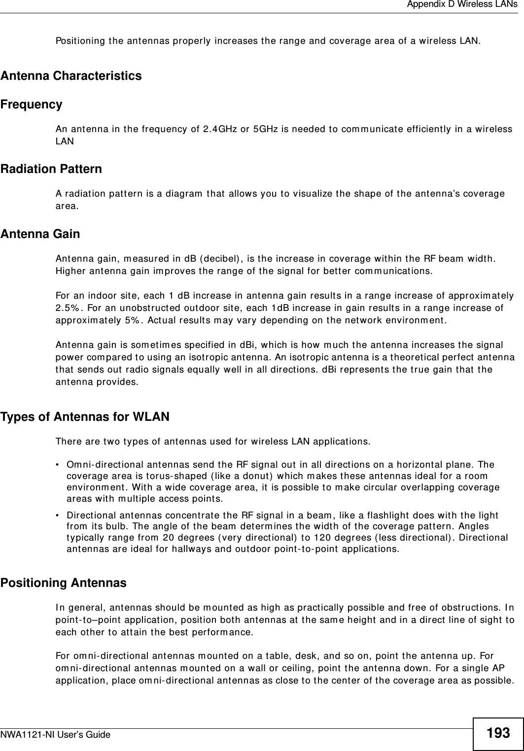  Appendix D Wireless LANsNWA1121-NI User’s Guide 193Positioning the antennas properly increases the range and coverage area of a wireless LAN. Antenna CharacteristicsFrequencyAn antenna in the frequency of 2.4GHz or 5GHz is needed to communicate efficiently in a wireless LANRadiation PatternA radiation pattern is a diagram that allows you to visualize the shape of the antenna’s coverage area. Antenna GainAntenna gain, measured in dB (decibel), is the increase in coverage within the RF beam width. Higher antenna gain improves the range of the signal for better communications. For an indoor site, each 1 dB increase in antenna gain results in a range increase of approximately 2.5%. For an unobstructed outdoor site, each 1dB increase in gain results in a range increase of approximately 5%. Actual results may vary depending on the network environment. Antenna gain is sometimes specified in dBi, which is how much the antenna increases the signal power compared to using an isotropic antenna. An isotropic antenna is a theoretical perfect antenna that sends out radio signals equally well in all directions. dBi represents the true gain that the antenna provides.   Types of Antennas for WLANThere are two types of antennas used for wireless LAN applications.• Omni-directional antennas send the RF signal out in all directions on a horizontal plane. The coverage area is torus-shaped (like a donut) which makes these antennas ideal for a room environment. With a wide coverage area, it is possible to make circular overlapping coverage areas with multiple access points. • Directional antennas concentrate the RF signal in a beam, like a flashlight does with the light from its bulb. The angle of the beam determines the width of the coverage pattern. Angles typically range from 20 degrees (very directional) to 120 degrees (less directional). Directional antennas are ideal for hallways and outdoor point-to-point applications.Positioning AntennasIn general, antennas should be mounted as high as practically possible and free of obstructions. In point-to–point application, position both antennas at the same height and in a direct line of sight to each other to attain the best performance. For omni-directional antennas mounted on a table, desk, and so on, point the antenna up. For omni-directional antennas mounted on a wall or ceiling, point the antenna down. For a single AP application, place omni-directional antennas as close to the center of the coverage area as possible. 