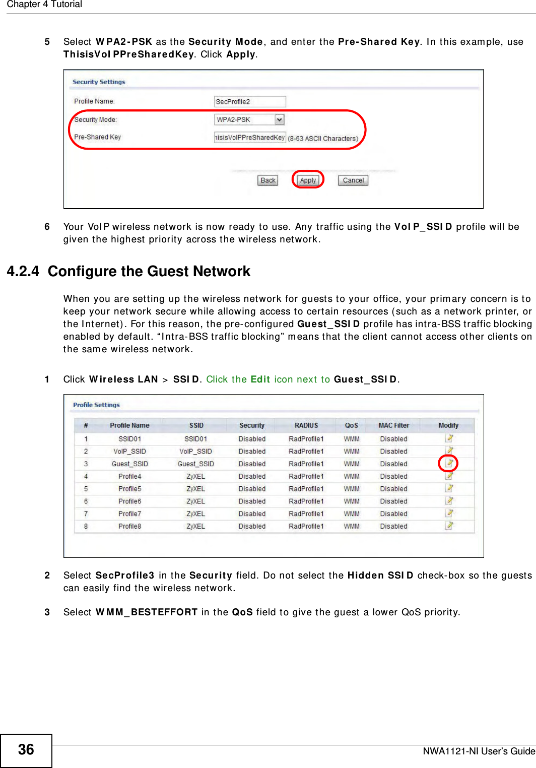 Chapter 4 TutorialNWA1121-NI User’s Guide365Select WPA2-PSK as the Security Mode, and enter the Pre-Shared Key. In this example, use ThisisVoIPPreSharedKey. Click Apply. 6Your VoIP wireless network is now ready to use. Any traffic using the VoIP_SSID profile will be given the highest priority across the wireless network.4.2.4  Configure the Guest NetworkWhen you are setting up the wireless network for guests to your office, your primary concern is to keep your network secure while allowing access to certain resources (such as a network printer, or the Internet). For this reason, the pre-configured Guest_SSID profile has intra-BSS traffic blocking enabled by default. “Intra-BSS traffic blocking” means that the client cannot access other clients on the same wireless network.1Click Wireless LAN &gt; SSID. Click the Edit icon next to Guest_SSID. 2Select SecProfile3 in the Security field. Do not select the Hidden SSID check-box so the guests can easily find the wireless network. 3Select WMM_BESTEFFORT in the QoS field to give the guest a lower QoS priority. 