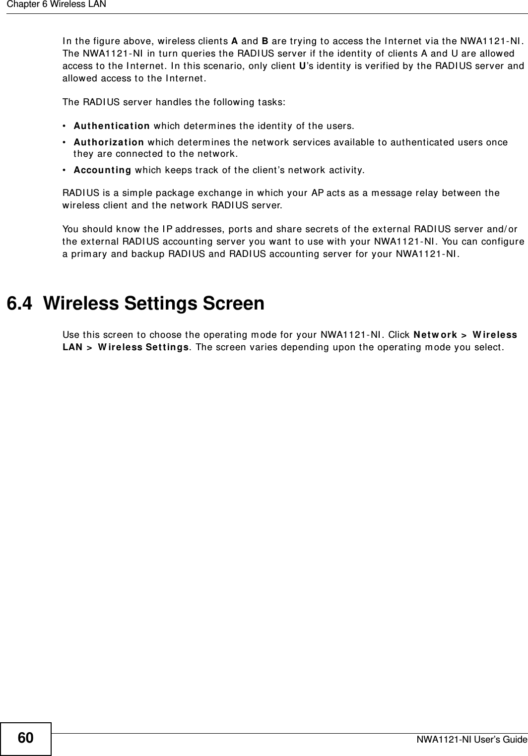 Chapter 6 Wireless LANNWA1121-NI User’s Guide60In the figure above, wireless clients A and B are trying to access the Internet via the NWA1121-NI. The NWA1121-NI in turn queries the RADIUS server if the identity of clients A and U are allowed access to the Internet. In this scenario, only client U’s identity is verified by the RADIUS server and allowed access to the Internet. The RADIUS server handles the following tasks:•Authentication which determines the identity of the users.•Authorization which determines the network services available to authenticated users once they are connected to the network.•Accounting which keeps track of the client’s network activity. RADIUS is a simple package exchange in which your AP acts as a message relay between the wireless client and the network RADIUS server. You should know the IP addresses, ports and share secrets of the external RADIUS server and/or the external RADIUS accounting server you want to use with your NWA1121-NI. You can configure a primary and backup RADIUS and RADIUS accounting server for your NWA1121-NI.6.4  Wireless Settings ScreenUse this screen to choose the operating mode for your NWA1121-NI. Click Network &gt; Wireless LAN &gt; Wireless Settings. The screen varies depending upon the operating mode you select.
