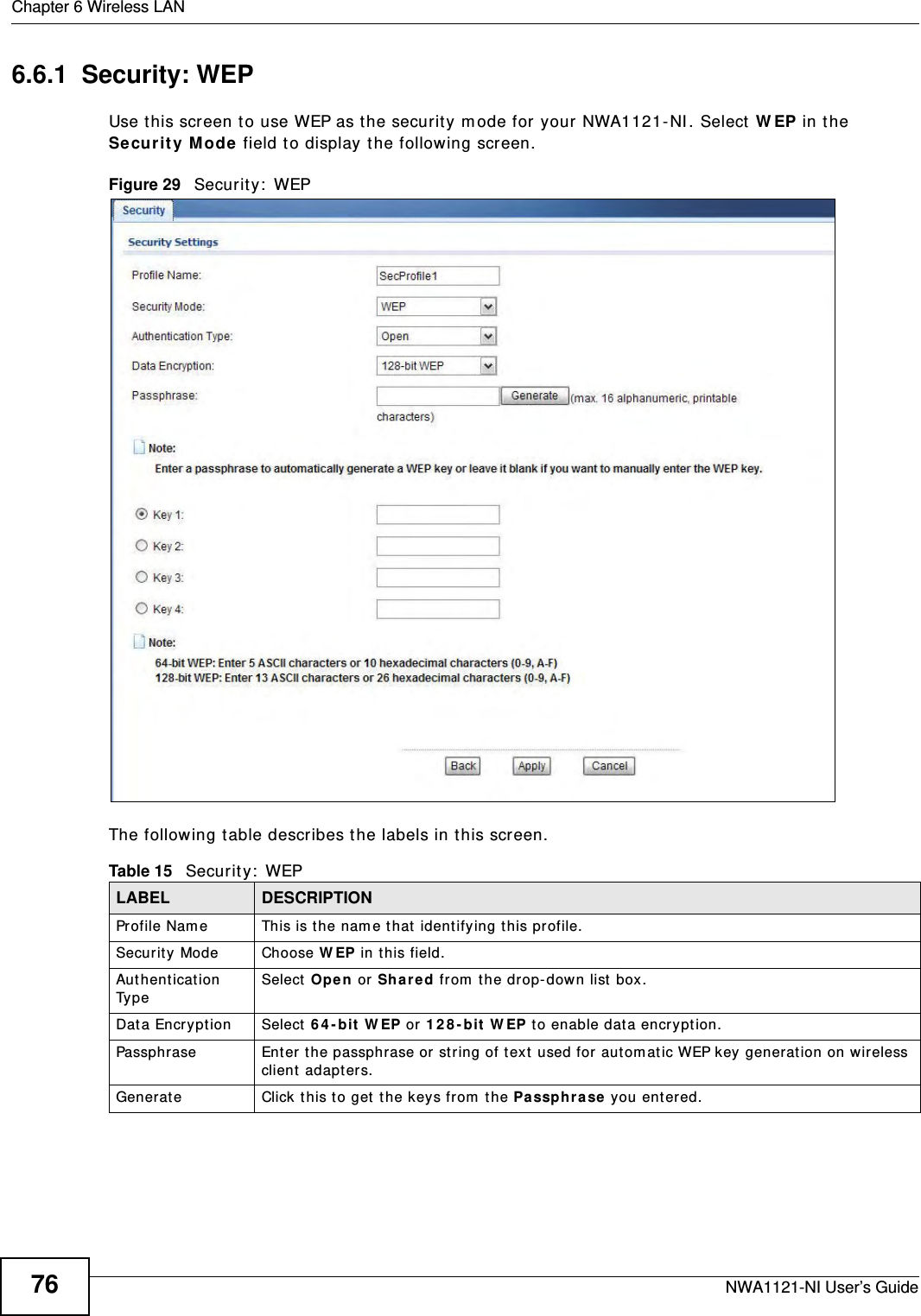 Chapter 6 Wireless LANNWA1121-NI User’s Guide766.6.1  Security: WEPUse this screen to use WEP as the security mode for your NWA1121-NI. Select WEP in the Security Mode field to display the following screen.Figure 29   Security: WEPThe following table describes the labels in this screen.Table 15   Security: WEPLABEL DESCRIPTIONProfile Name This is the name that identifying this profile.Security Mode Choose WEP in this field.Authentication Type Select Open or Shared from the drop-down list box. Data Encryption Select 64-bit WEP or 128-bit WEP to enable data encryption.  Passphrase Enter the passphrase or string of text used for automatic WEP key generation on wireless client adapters. Generate Click this to get the keys from the Passphrase you entered.