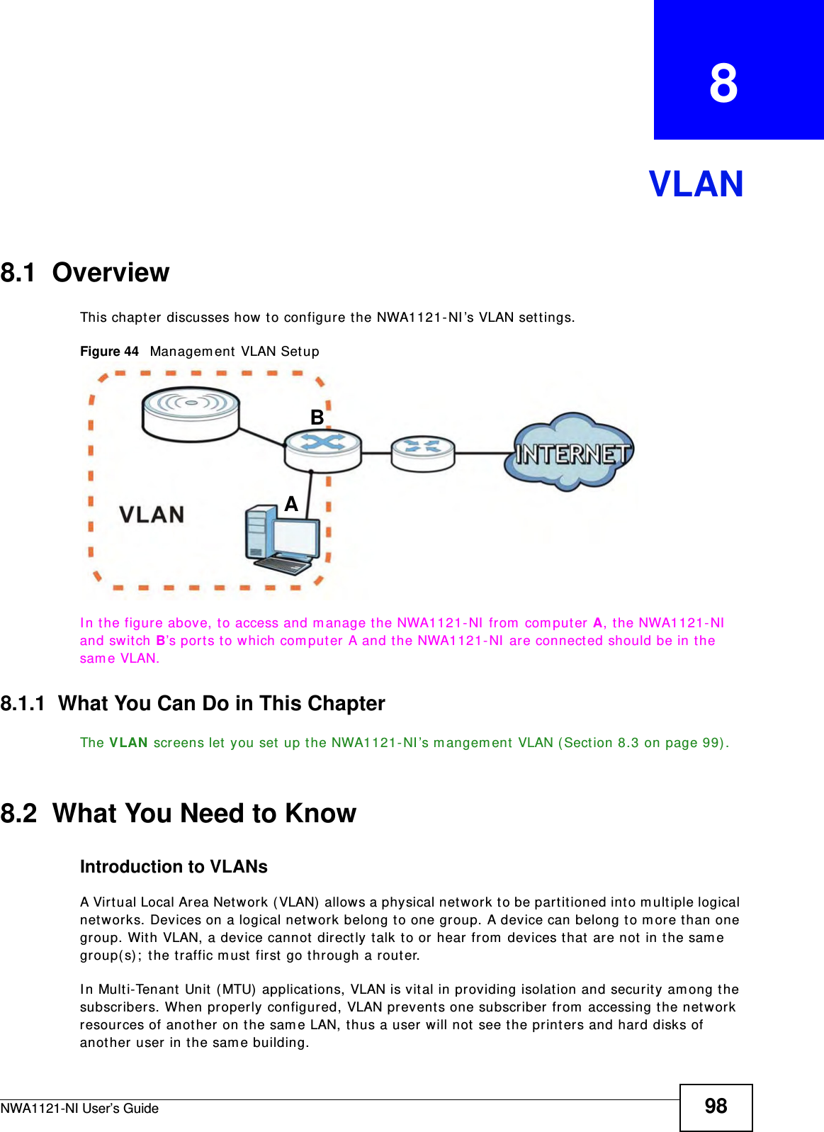 NWA1121-NI User’s Guide 98CHAPTER   8VLAN8.1  OverviewThis chapter discusses how to configure the NWA1121-NI’s VLAN settings.Figure 44   Management VLAN SetupIn the figure above, to access and manage the NWA1121-NI from computer A, the NWA1121-NI and switch B’s ports to which computer A and the NWA1121-NI are connected should be in the same VLAN.8.1.1  What You Can Do in This ChapterThe VLAN screens let you set up the NWA1121-NI’s mangement VLAN (Section 8.3 on page 99).8.2  What You Need to KnowIntroduction to VLANs A Virtual Local Area Network (VLAN) allows a physical network to be partitioned into multiple logical networks. Devices on a logical network belong to one group. A device can belong to more than one group. With VLAN, a device cannot directly talk to or hear from devices that are not in the same group(s); the traffic must first go through a router.In Multi-Tenant Unit (MTU) applications, VLAN is vital in providing isolation and security among the subscribers. When properly configured, VLAN prevents one subscriber from accessing the network resources of another on the same LAN, thus a user will not see the printers and hard disks of another user in the same building. AB