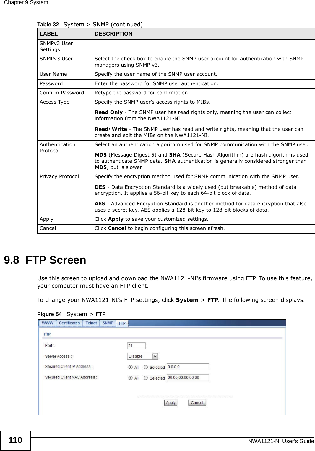 Chapter 9 SystemNWA1121-NI User’s Guide1109.8  FTP ScreenUse this screen to upload and download the NWA1121-NI’s firmware using FTP. To use this feature, your computer must have an FTP client.To change your NWA1121-NI’s FTP settings, click System &gt; FTP. The following screen displays.Figure 54   System &gt; FTPSNMPv3 User Settings SNMPv3 User Select the check box to enable the SNMP user account for authentication with SNMP managers using SNMP v3. User Name Specify the user name of the SNMP user account.Password Enter the password for SNMP user authentication. Confirm Password Retype the password for confirmation.Access Type Specify the SNMP user’s access rights to MIBs.Read Only - The SNMP user has read rights only, meaning the user can collect information from the NWA1121-NI.Read/Write - The SNMP user has read and write rights, meaning that the user can create and edit the MIBs on the NWA1121-NI.Authentication ProtocolSelect an authentication algorithm used for SNMP communication with the SNMP user.MD5 (Message Digest 5) and SHA (Secure Hash Algorithm) are hash algorithms used to authenticate SNMP data. SHA authentication is generally considered stronger than MD5, but is slower. Privacy Protocol Specify the encryption method used for SNMP communication with the SNMP user. DES - Data Encryption Standard is a widely used (but breakable) method of data encryption. It applies a 56-bit key to each 64-bit block of data.AES - Advanced Encryption Standard is another method for data encryption that also uses a secret key. AES applies a 128-bit key to 128-bit blocks of data.Apply Click Apply to save your customized settings. Cancel Click Cancel to begin configuring this screen afresh.Table 32   System &gt; SNMP (continued)LABEL DESCRIPTION