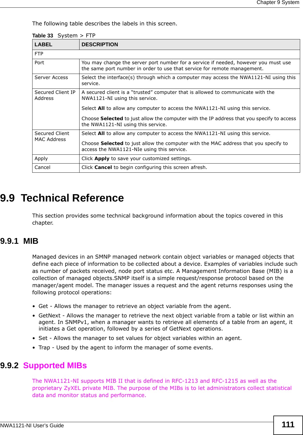  Chapter 9 SystemNWA1121-NI User’s Guide 111The following table describes the labels in this screen.9.9  Technical ReferenceThis section provides some technical background information about the topics covered in this chapter. 9.9.1  MIBManaged devices in an SMNP managed network contain object variables or managed objects that define each piece of information to be collected about a device. Examples of variables include such as number of packets received, node port status etc. A Management Information Base (MIB) is a collection of managed objects.SNMP itself is a simple request/response protocol based on the manager/agent model. The manager issues a request and the agent returns responses using the following protocol operations:• Get - Allows the manager to retrieve an object variable from the agent. • GetNext - Allows the manager to retrieve the next object variable from a table or list within an agent. In SNMPv1, when a manager wants to retrieve all elements of a table from an agent, it initiates a Get operation, followed by a series of GetNext operations. • Set - Allows the manager to set values for object variables within an agent. • Trap - Used by the agent to inform the manager of some events.9.9.2  Supported MIBsThe NWA1121-NI supports MIB II that is defined in RFC-1213 and RFC-1215 as well as the proprietary ZyXEL private MIB. The purpose of the MIBs is to let administrators collect statistical data and monitor status and performance.Table 33   System &gt; FTPLABEL DESCRIPTIONFTPPort You may change the server port number for a service if needed, however you must use the same port number in order to use that service for remote management.Server Access Select the interface(s) through which a computer may access the NWA1121-NI using this service.Secured Client IP AddressA secured client is a “trusted” computer that is allowed to communicate with the NWA1121-NI using this service. Select All to allow any computer to access the NWA1121-NI using this service.Choose Selected to just allow the computer with the IP address that you specify to access the NWA1121-NI using this service.Secured Client MAC AddressSelect All to allow any computer to access the NWA1121-NI using this service.Choose Selected to just allow the computer with the MAC address that you specify to access the NWA1121-NIe using this service.Apply Click Apply to save your customized settings. Cancel Click Cancel to begin configuring this screen afresh.