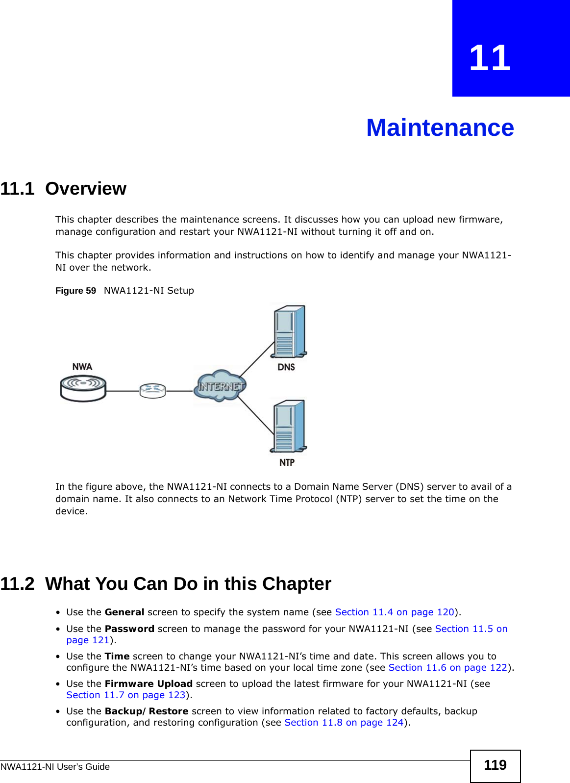 NWA1121-NI User’s Guide 119CHAPTER   11Maintenance11.1  OverviewThis chapter describes the maintenance screens. It discusses how you can upload new firmware, manage configuration and restart your NWA1121-NI without turning it off and on. This chapter provides information and instructions on how to identify and manage your NWA1121-NI over the network. Figure 59   NWA1121-NI Setup In the figure above, the NWA1121-NI connects to a Domain Name Server (DNS) server to avail of a domain name. It also connects to an Network Time Protocol (NTP) server to set the time on the device.11.2  What You Can Do in this Chapter•Use the General screen to specify the system name (see Section 11.4 on page 120).•Use the Password screen to manage the password for your NWA1121-NI (see Section 11.5 on page 121).•Use the Time screen to change your NWA1121-NI’s time and date. This screen allows you to configure the NWA1121-NI’s time based on your local time zone (see Section 11.6 on page 122).•Use the Firmware Upload screen to upload the latest firmware for your NWA1121-NI (see Section 11.7 on page 123).•Use the Backup/Restore screen to view information related to factory defaults, backup configuration, and restoring configuration (see Section 11.8 on page 124).