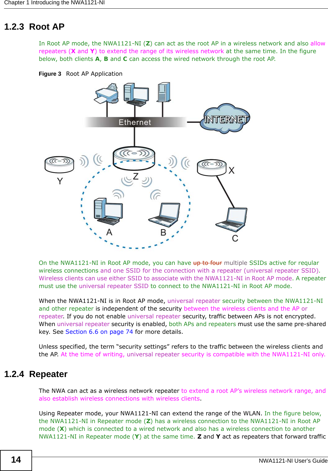 Chapter 1 Introducing the NWA1121-NINWA1121-NI User’s Guide141.2.3  Root APIn Root AP mode, the NWA1121-NI (Z) can act as the root AP in a wireless network and also allow repeaters (X and Y) to extend the range of its wireless network at the same time. In the figure below, both clients A, B and C can access the wired network through the root AP.Figure 3   Root AP Application On the NWA1121-NI in Root AP mode, you can have up to four multiple SSIDs active for reqular wireless connections and one SSID for the connection with a repeater (universal repeater SSID). Wireless clients can use either SSID to associate with the NWA1121-NI in Root AP mode. A repeater must use the universal repeater SSID to connect to the NWA1121-NI in Root AP mode.When the NWA1121-NI is in Root AP mode, universal repeater security between the NWA1121-NI and other repeater is independent of the security between the wireless clients and the AP or repeater. If you do not enable universal repeater security, traffic between APs is not encrypted. When universal repeater security is enabled, both APs and repeaters must use the same pre-shared key. See Section 6.6 on page 74 for more details.Unless specified, the term “security settings” refers to the traffic between the wireless clients and the AP. At the time of writing, universal repeater security is compatible with the NWA1121-NI only. 1.2.4  RepeaterThe NWA can act as a wireless network repeater to extend a root AP’s wireless network range, and also establish wireless connections with wireless clients. Using Repeater mode, your NWA1121-NI can extend the range of the WLAN. In the figure below, the NWA1121-NI in Repeater mode (Z) has a wireless connection to the NWA1121-NI in Root AP mode (X) which is connected to a wired network and also has a wireless connection to another NWA1121-NI in Repeater mode (Y) at the same time. Z and Y act as repeaters that forward traffic 