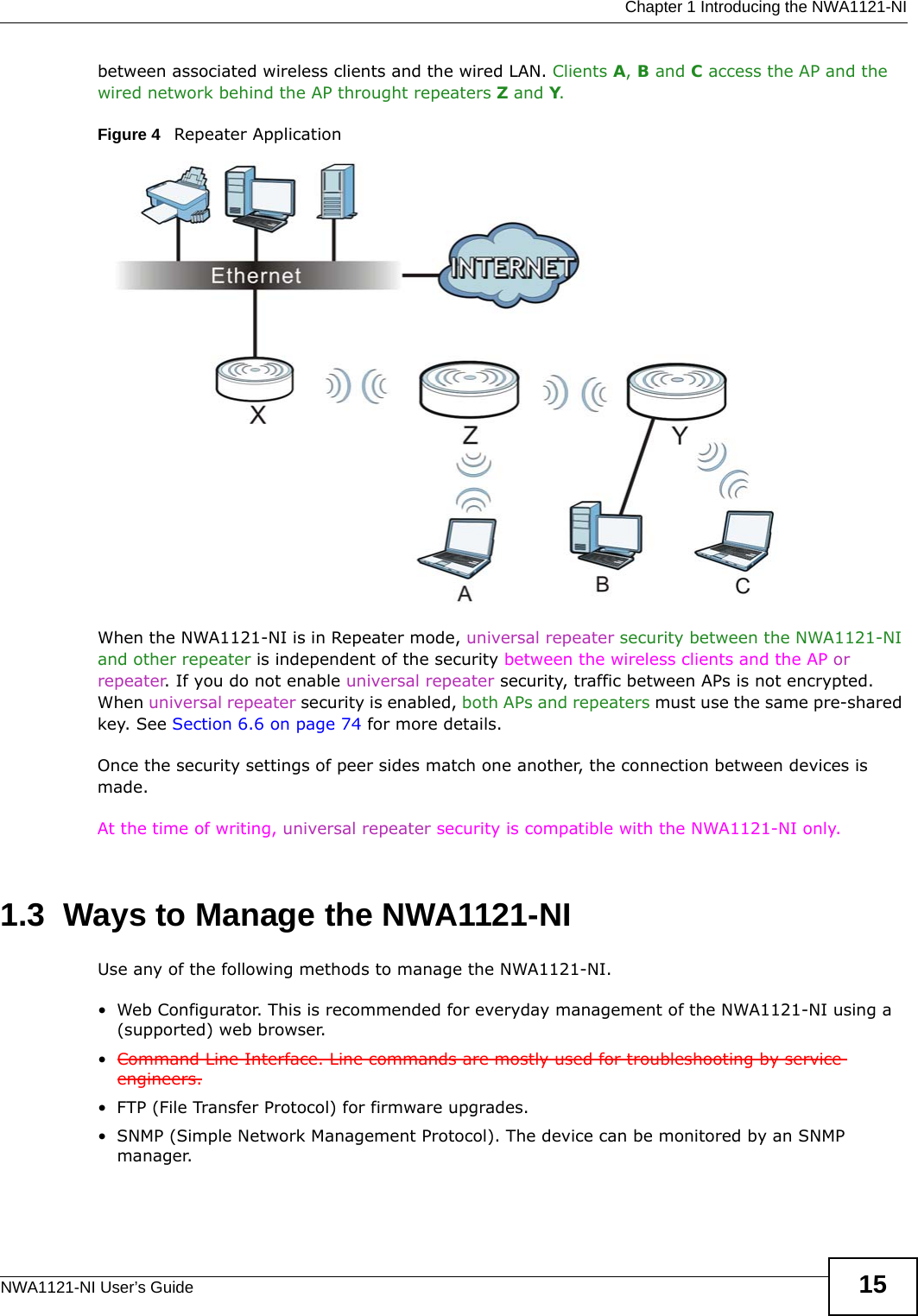  Chapter 1 Introducing the NWA1121-NINWA1121-NI User’s Guide 15between associated wireless clients and the wired LAN. Clients A, B and C access the AP and the wired network behind the AP throught repeaters Z and Y.Figure 4   Repeater ApplicationWhen the NWA1121-NI is in Repeater mode, universal repeater security between the NWA1121-NI and other repeater is independent of the security between the wireless clients and the AP or repeater. If you do not enable universal repeater security, traffic between APs is not encrypted. When universal repeater security is enabled, both APs and repeaters must use the same pre-shared key. See Section 6.6 on page 74 for more details. Once the security settings of peer sides match one another, the connection between devices is made.At the time of writing, universal repeater security is compatible with the NWA1121-NI only. 1.3  Ways to Manage the NWA1121-NIUse any of the following methods to manage the NWA1121-NI.• Web Configurator. This is recommended for everyday management of the NWA1121-NI using a (supported) web browser.•Command Line Interface. Line commands are mostly used for troubleshooting by service engineers.• FTP (File Transfer Protocol) for firmware upgrades.• SNMP (Simple Network Management Protocol). The device can be monitored by an SNMP manager.