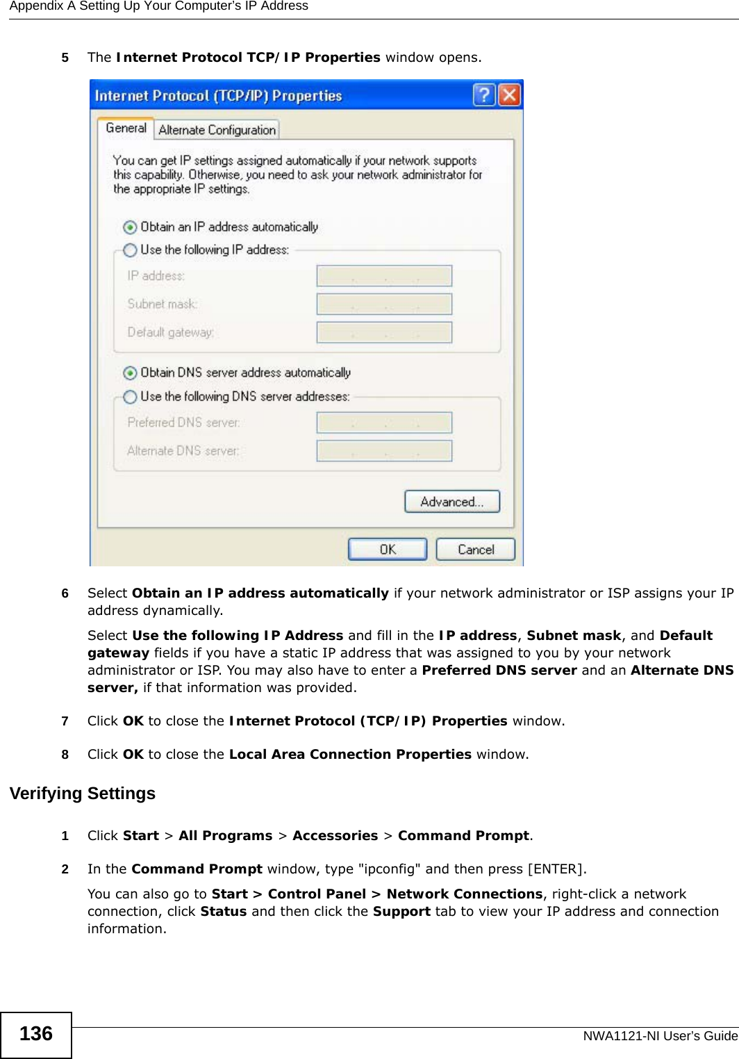 Appendix A Setting Up Your Computer’s IP AddressNWA1121-NI User’s Guide1365The Internet Protocol TCP/IP Properties window opens.6Select Obtain an IP address automatically if your network administrator or ISP assigns your IP address dynamically.Select Use the following IP Address and fill in the IP address, Subnet mask, and Default gateway fields if you have a static IP address that was assigned to you by your network administrator or ISP. You may also have to enter a Preferred DNS server and an Alternate DNS server, if that information was provided.7Click OK to close the Internet Protocol (TCP/IP) Properties window.8Click OK to close the Local Area Connection Properties window.Verifying Settings1Click Start &gt; All Programs &gt; Accessories &gt; Command Prompt.2In the Command Prompt window, type &quot;ipconfig&quot; and then press [ENTER]. You can also go to Start &gt; Control Panel &gt; Network Connections, right-click a network connection, click Status and then click the Support tab to view your IP address and connection information.