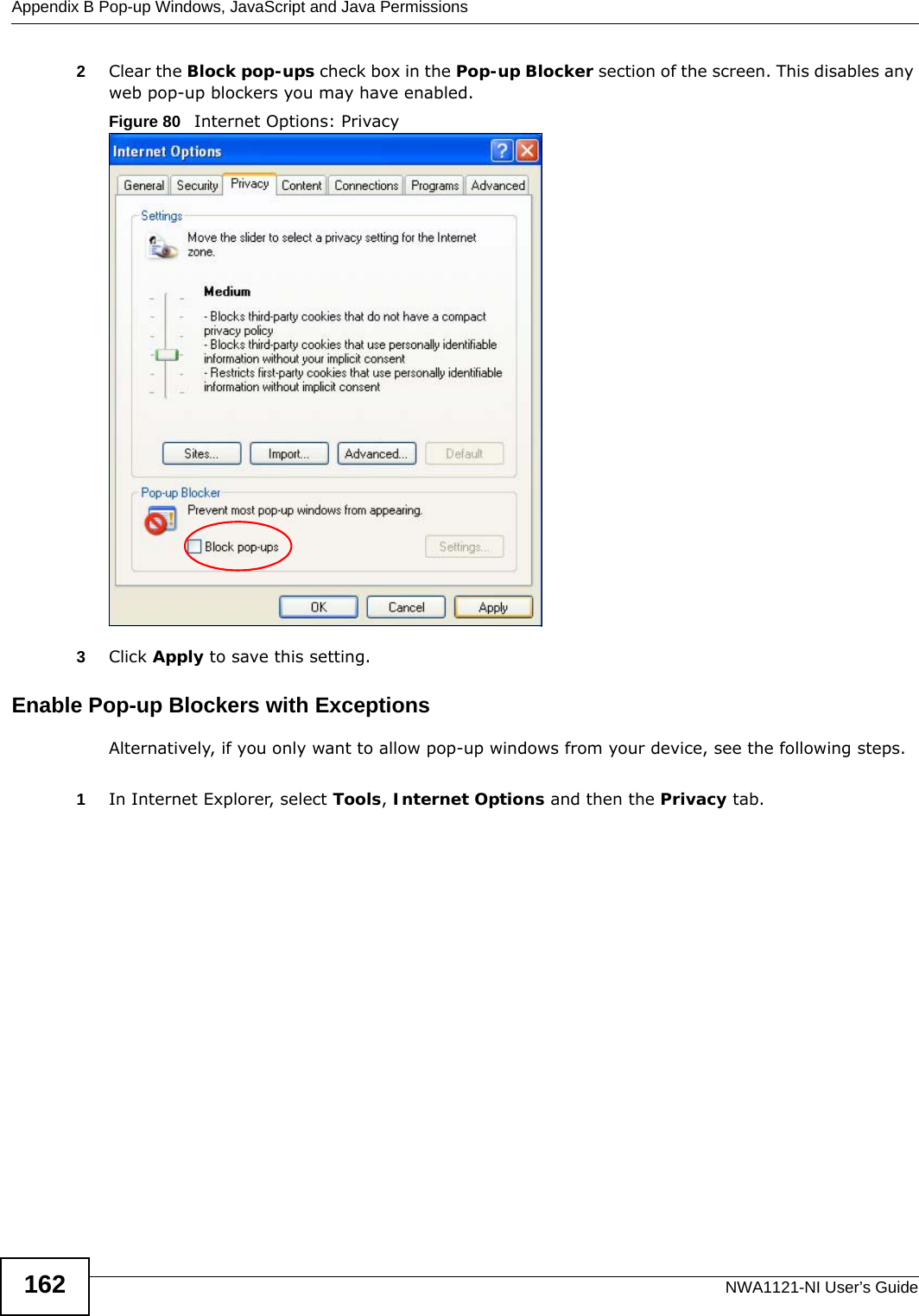 Appendix B Pop-up Windows, JavaScript and Java PermissionsNWA1121-NI User’s Guide1622Clear the Block pop-ups check box in the Pop-up Blocker section of the screen. This disables any web pop-up blockers you may have enabled. Figure 80   Internet Options: Privacy3Click Apply to save this setting.Enable Pop-up Blockers with ExceptionsAlternatively, if you only want to allow pop-up windows from your device, see the following steps.1In Internet Explorer, select Tools, Internet Options and then the Privacy tab. 